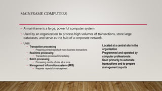 MAINFRAME COMPUTERS
• A mainframe is a large, powerful computer system
• Used by an organization to process high volumes of transactions, store large
databases, and serve as the hub of a corporate network.
• Uses:
• Transaction processing
• Preparing printed reports of many business transactions
• Real-time processing
• Transactions processed immediately
• Batch processing
• Processing months of data all at once
• Management information systems (MIS)
• Prepares reports for management
Located at a central site in the
organization
Programmed and operated by
computer professionals
Used primarily to automate
transactions and to prepare
management reports
 