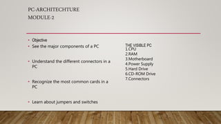 PC-ARCHITECHTURE
MODULE-2
• Objective
• See the major components of a PC
• Understand the different connectors in a
PC
• Recognize the most common cards in a
PC
• Learn about jumpers and switches
THE VISIBLE PC
1.CPU
2.RAM
3.Motherboard
4.Power Supply
5.Hard Drive
6.CD-ROM Drive
7.Connectors
 