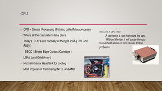 CPU
• CPU – Central Processing Unit also called Microprocessor
• Where all the calculations take place
• Today’s CPU’s are normally of the type PGA ( Pin Grid
Array )
SECC ( Single Edge Contact Cartridge )
LGA ( Land Grid Array )
• Normally has a Heat-Sink for cooling
• Most Popular of them being INTEL and AMD
WHAT IS A CPU FAN?
A cpu fan is a fan that cools the cpu.
Without the fan it will cause the cpu
to overheat which in turn causes lockup
problems.
 