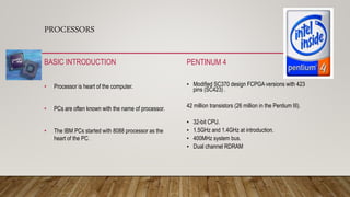 PROCESSORS
BASIC INTRODUCTION
• Processor is heart of the computer.
• PCs are often known with the name of processor.
• The IBM PCs started with 8088 processor as the
heart of the PC.
PENTINUM 4
• Modified SC370 design FCPGA versions with 423
pins (SC423) .
42 million transistors (26 million in the Pentium III).
• 32-bit CPU.
• 1.5GHz and 1.4GHz at introduction.
• 400MHz system bus.
• Dual channel RDRAM
 