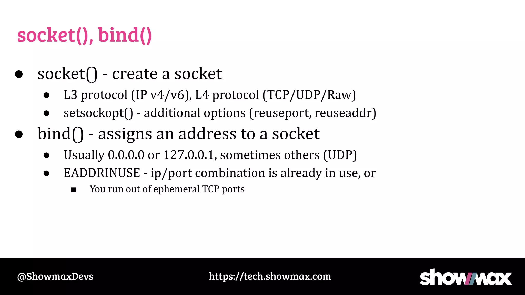 https://tech.showmax.com
@ShowmaxDevs
socket(), bind()
● socket() - create a socket
● L3 protocol (IP v4/v6), L4 protocol (TCP/UDP/Raw)
● setsockopt() - additional options (reuseport, reuseaddr)
● bind() - assigns an address to a socket
● Usually 0.0.0.0 or 127.0.0.1, sometimes others (UDP)
● EADDRINUSE - ip/port combination is already in use, or
■ You run out of ephemeral TCP ports
 