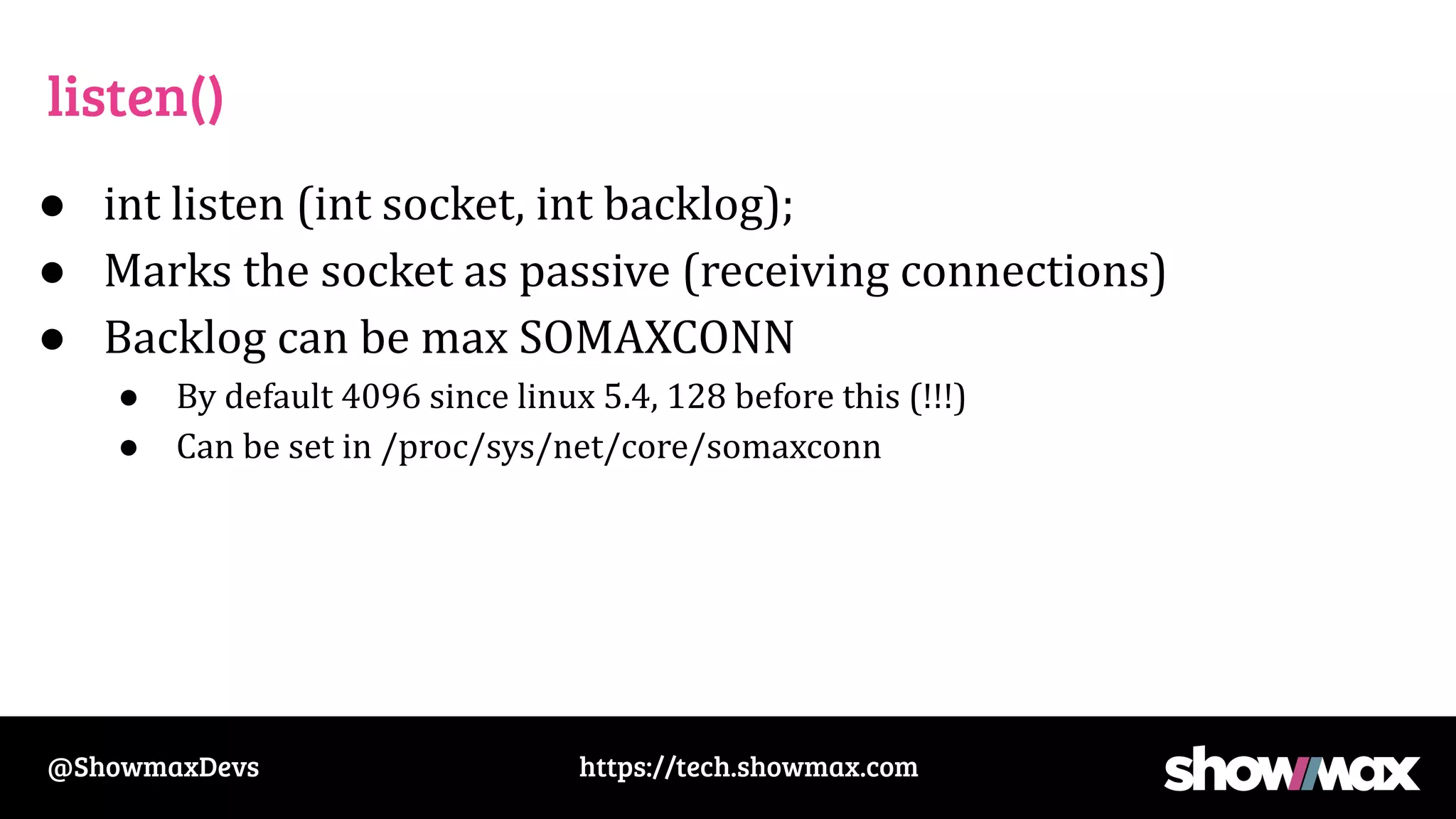 https://tech.showmax.com
@ShowmaxDevs
listen()
● int listen (int socket, int backlog);
● Marks the socket as passive (receiving connections)
● Backlog can be max SOMAXCONN
● By default 4096 since linux 5.4, 128 before this (!!!)
● Can be set in /proc/sys/net/core/somaxconn
 