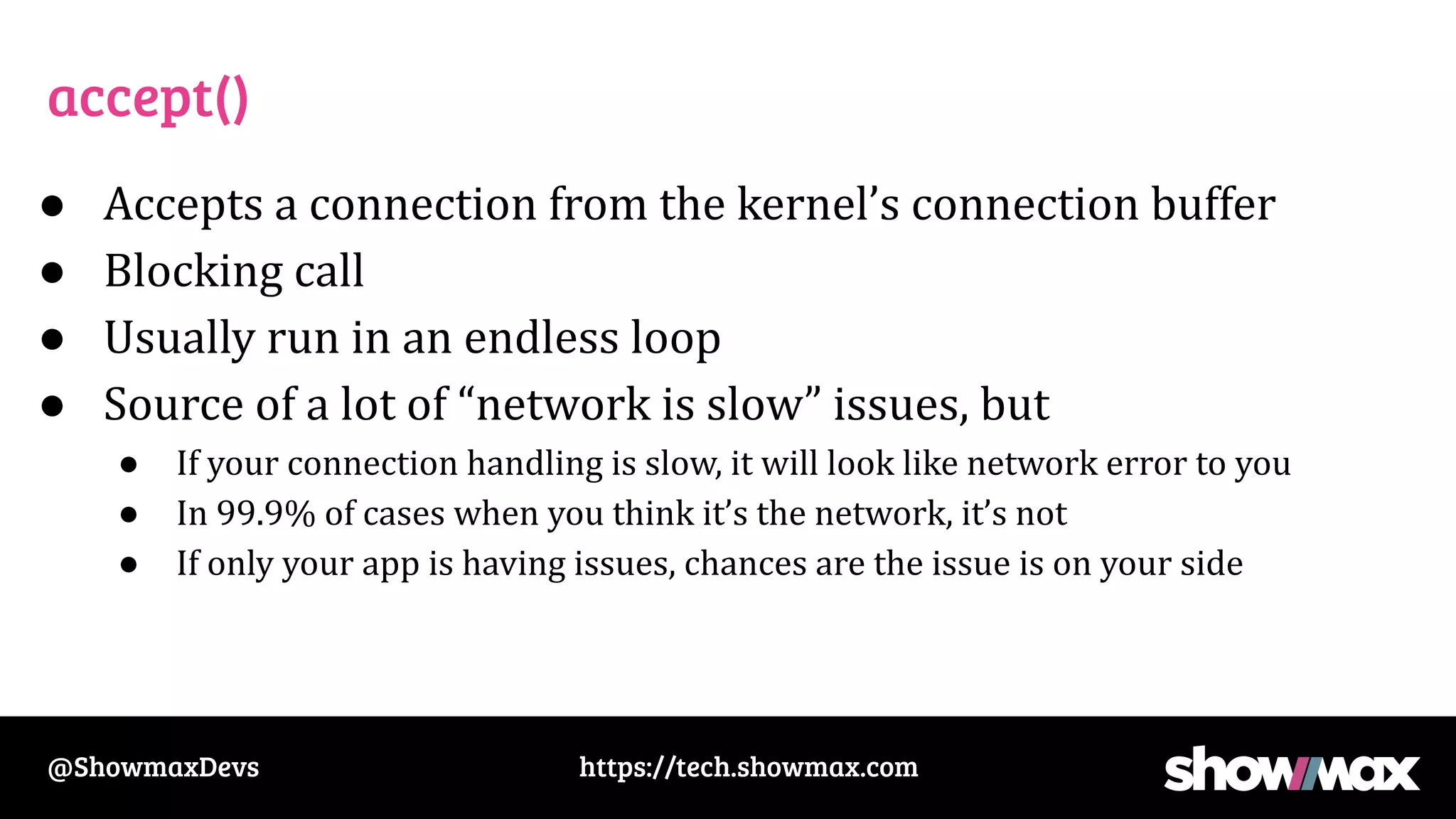 https://tech.showmax.com
@ShowmaxDevs
accept()
● Accepts a connection from the kernel’s connection buffer
● Blocking call
● Usually run in an endless loop
● Source of a lot of “network is slow” issues, but
● If your connection handling is slow, it will look like network error to you
● In 99.9% of cases when you think it’s the network, it’s not
● If only your app is having issues, chances are the issue is on your side
 