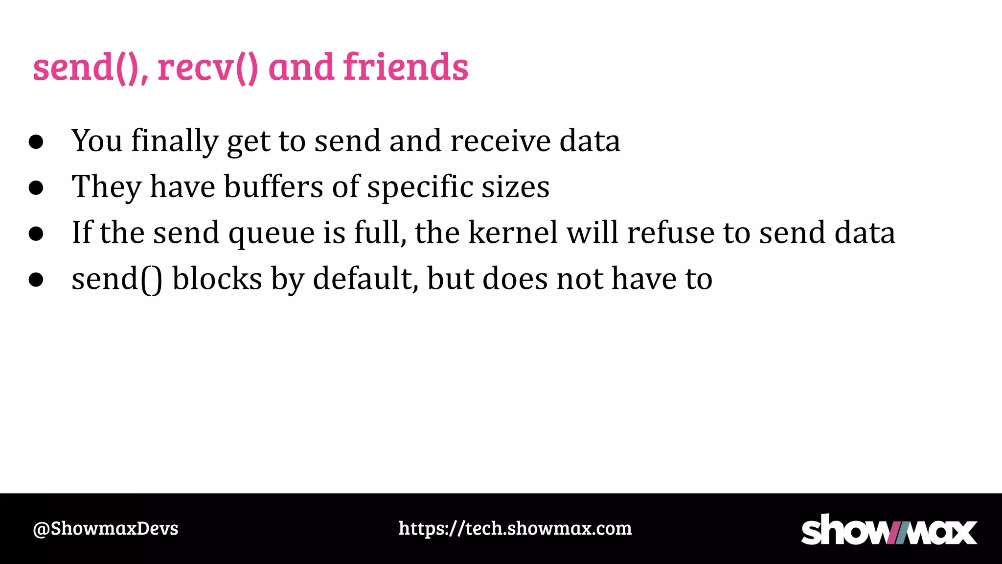 https://tech.showmax.com
@ShowmaxDevs
send(), recv() and friends
● You finally get to send and receive data
● They have buffers of specific sizes
● If the send queue is full, the kernel will refuse to send data
● send() blocks by default, but does not have to
 
