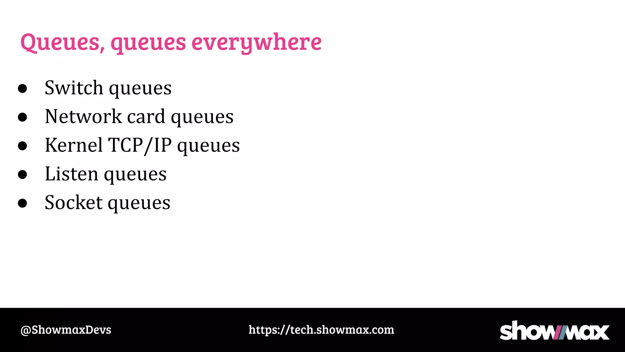 https://tech.showmax.com
@ShowmaxDevs
Queues, queues everywhere
● Switch queues
● Network card queues
● Kernel TCP/IP queues
● Listen queues
● Socket queues
 