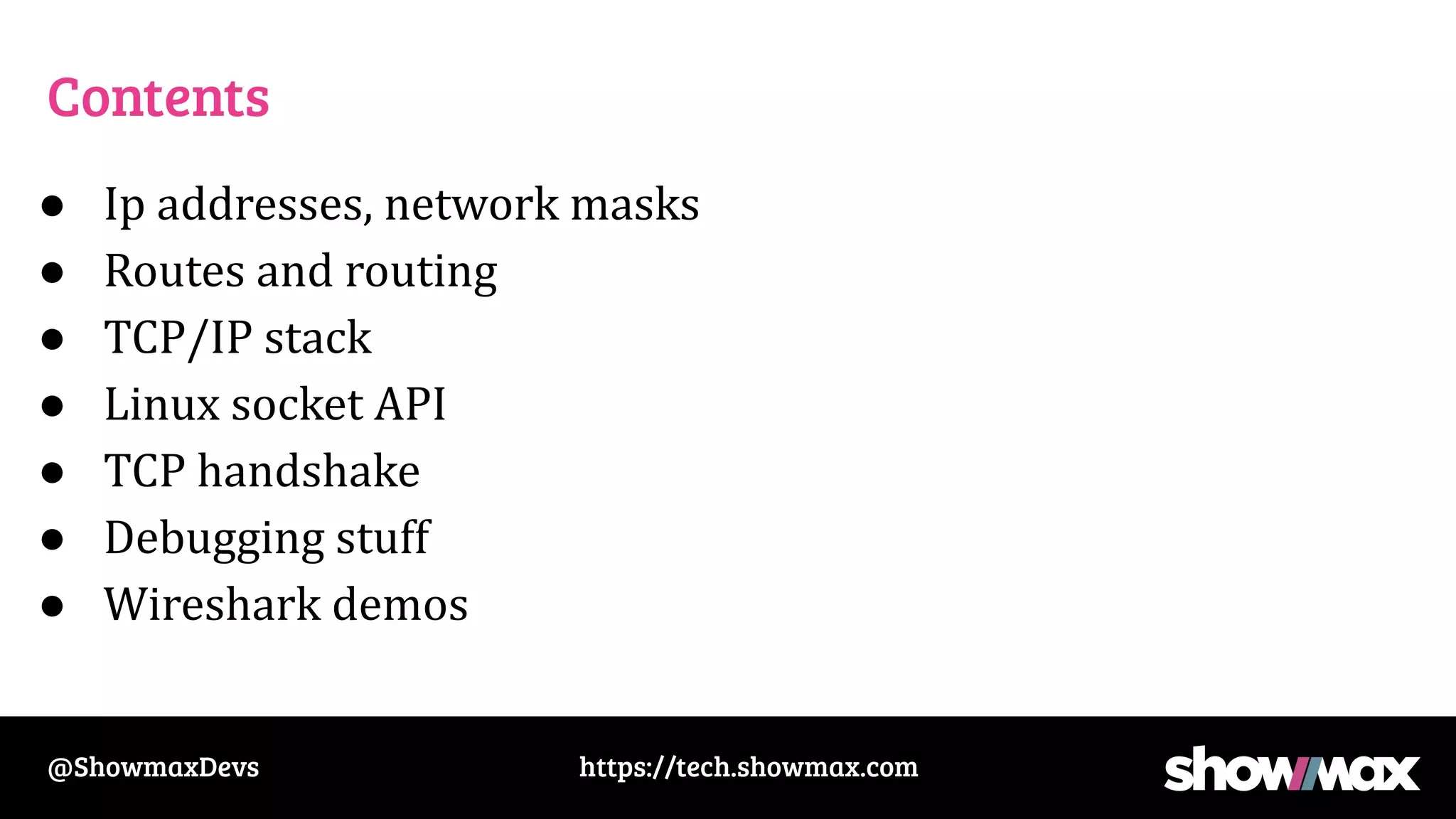 https://tech.showmax.com
@ShowmaxDevs
Contents
● Ip addresses, network masks
● Routes and routing
● TCP/IP stack
● Linux socket API
● TCP handshake
● Debugging stuff
● Wireshark demos
 