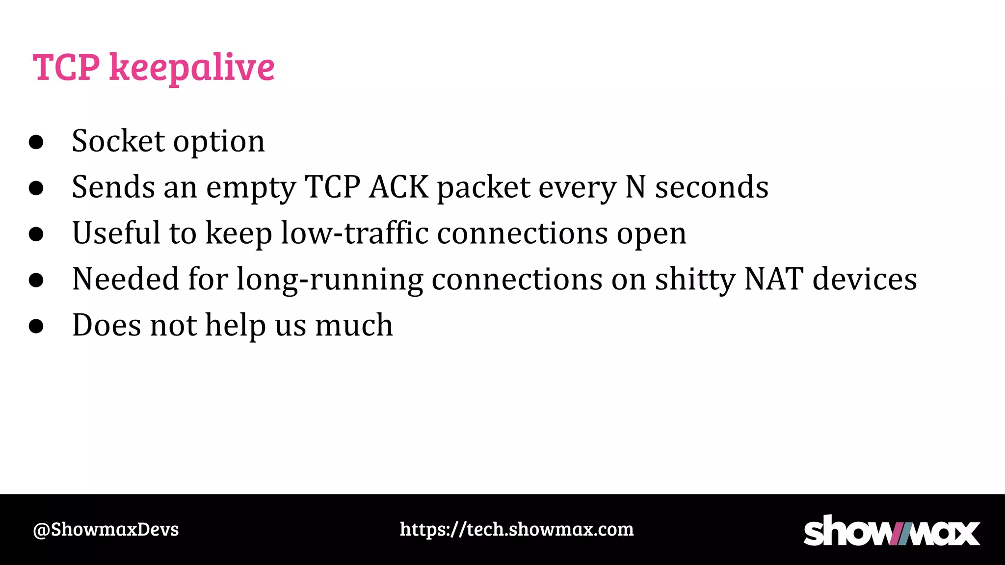 https://tech.showmax.com
@ShowmaxDevs
TCP keepalive
● Socket option
● Sends an empty TCP ACK packet every N seconds
● Useful to keep low-traffic connections open
● Needed for long-running connections on shitty NAT devices
● Does not help us much
 