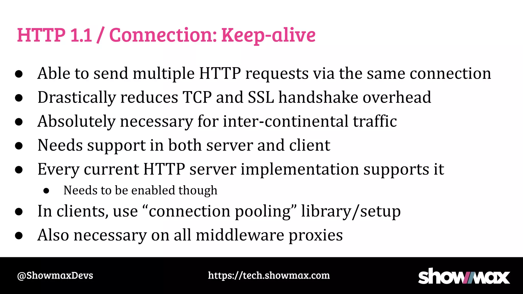 https://tech.showmax.com
@ShowmaxDevs
HTTP 1.1 / Connection: Keep-alive
● Able to send multiple HTTP requests via the same connection
● Drastically reduces TCP and SSL handshake overhead
● Absolutely necessary for inter-continental traffic
● Needs support in both server and client
● Every current HTTP server implementation supports it
● Needs to be enabled though
● In clients, use “connection pooling” library/setup
● Also necessary on all middleware proxies
 