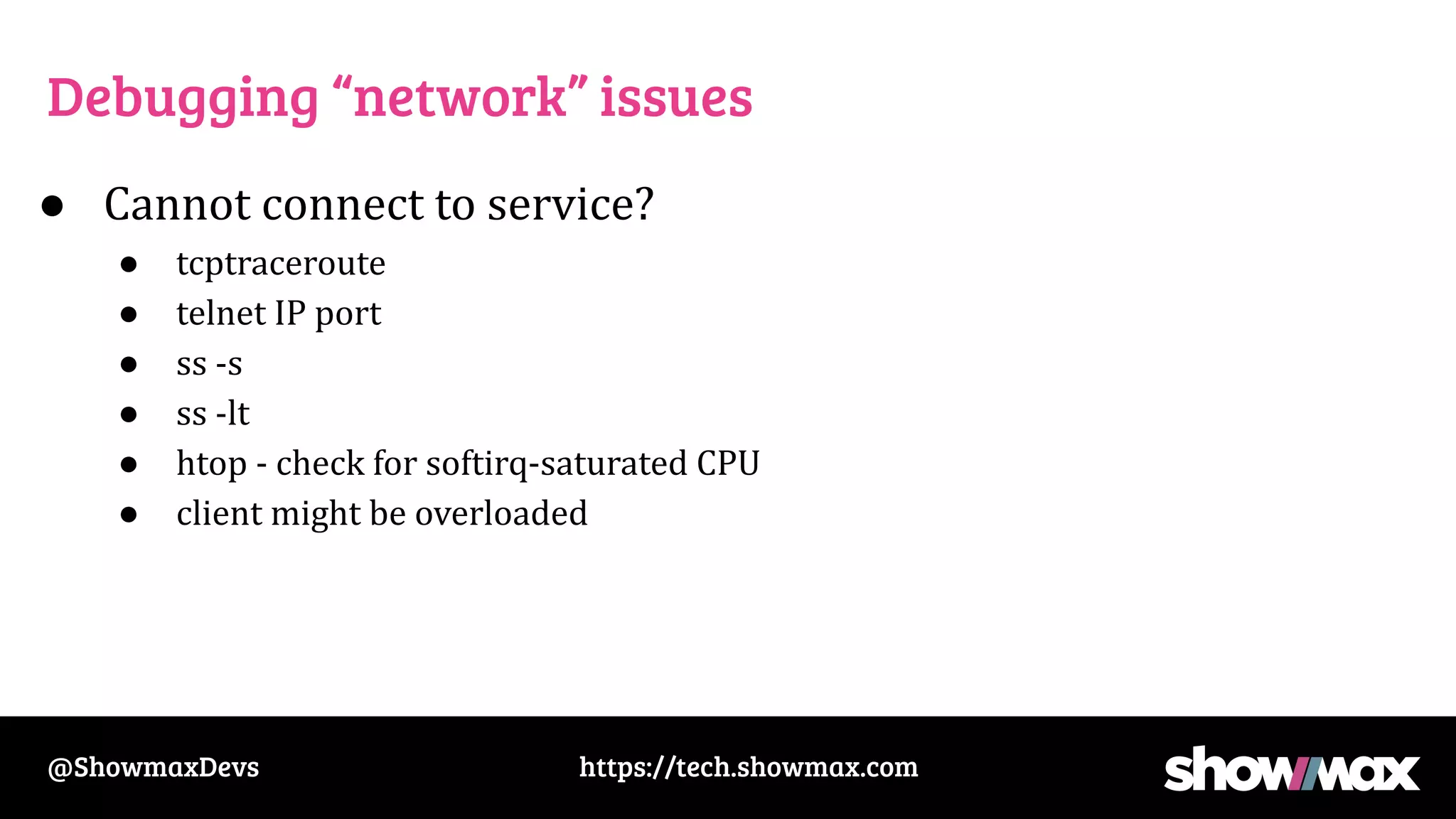 https://tech.showmax.com
@ShowmaxDevs
Debugging “network” issues
● Cannot connect to service?
● tcptraceroute
● telnet IP port
● ss -s
● ss -lt
● htop - check for softirq-saturated CPU
● client might be overloaded
 