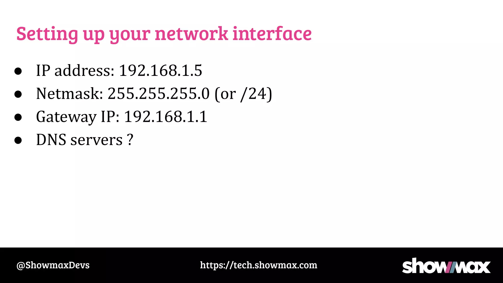 https://tech.showmax.com
@ShowmaxDevs
Setting up your network interface
● IP address: 192.168.1.5
● Netmask: 255.255.255.0 (or /24)
● Gateway IP: 192.168.1.1
● DNS servers ?
 