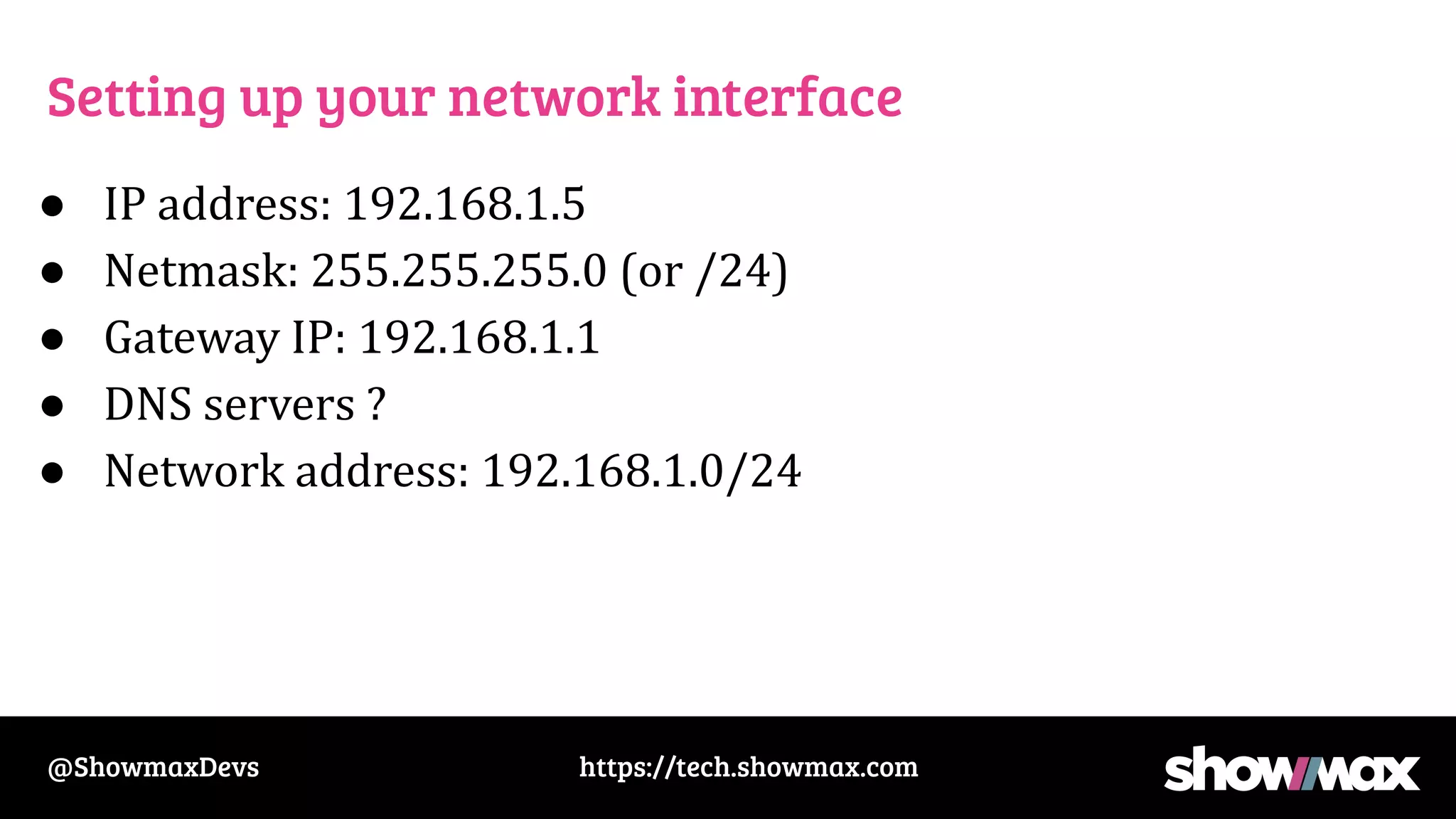 https://tech.showmax.com
@ShowmaxDevs
Setting up your network interface
● IP address: 192.168.1.5
● Netmask: 255.255.255.0 (or /24)
● Gateway IP: 192.168.1.1
● DNS servers ?
● Network address: 192.168.1.0/24
 