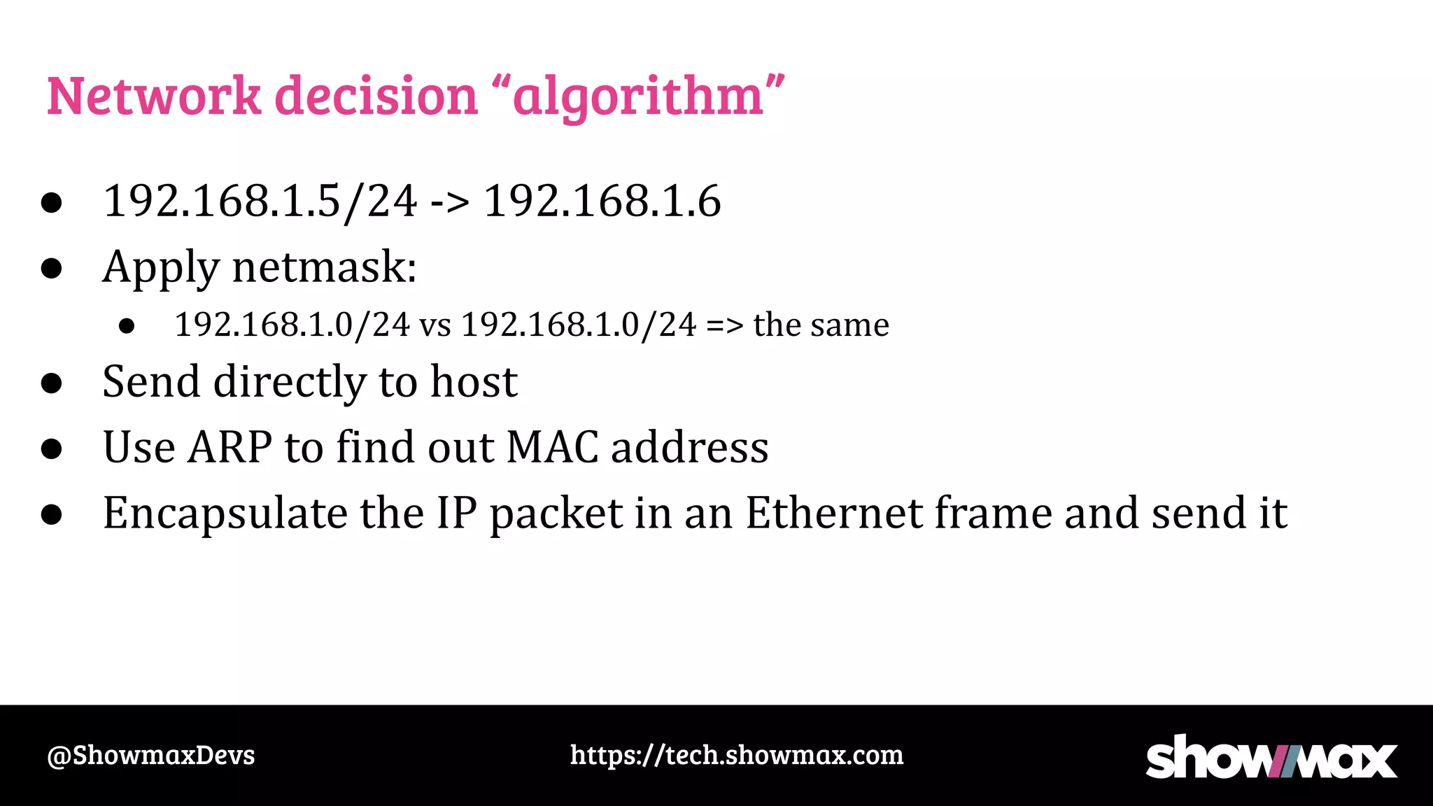 https://tech.showmax.com
@ShowmaxDevs
Network decision “algorithm”
● 192.168.1.5/24 -> 192.168.1.6
● Apply netmask:
● 192.168.1.0/24 vs 192.168.1.0/24 => the same
● Send directly to host
● Use ARP to find out MAC address
● Encapsulate the IP packet in an Ethernet frame and send it
 