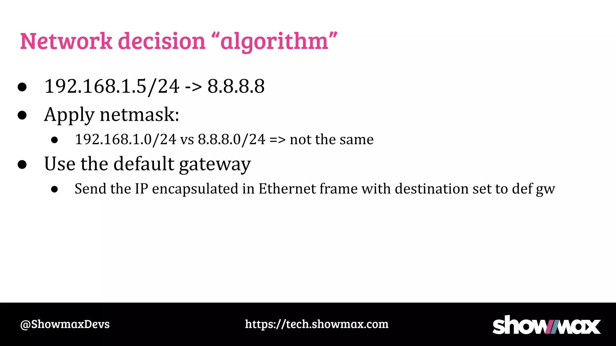 https://tech.showmax.com
@ShowmaxDevs
Network decision “algorithm”
● 192.168.1.5/24 -> 8.8.8.8
● Apply netmask:
● 192.168.1.0/24 vs 8.8.8.0/24 => not the same
● Use the default gateway
● Send the IP encapsulated in Ethernet frame with destination set to def gw
 