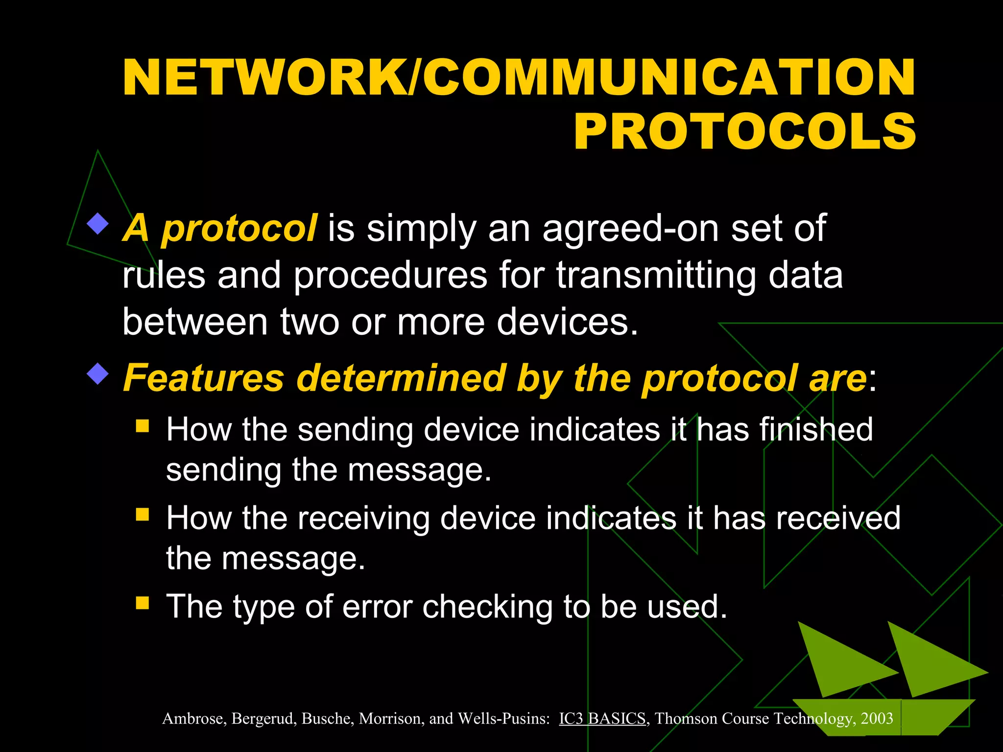 NETWORK/COMMUNICATION
PROTOCOLS
 A protocol is simply an agreed-on set of
rules and procedures for transmitting data
between two or more devices.
 Features determined by the protocol are:
 How the sending device indicates it has finished
sending the message.
 How the receiving device indicates it has received
the message.
 The type of error checking to be used.
Ambrose, Bergerud, Busche, Morrison, and Wells-Pusins: IC3 BASICS, Thomson Course Technology, 2003
 