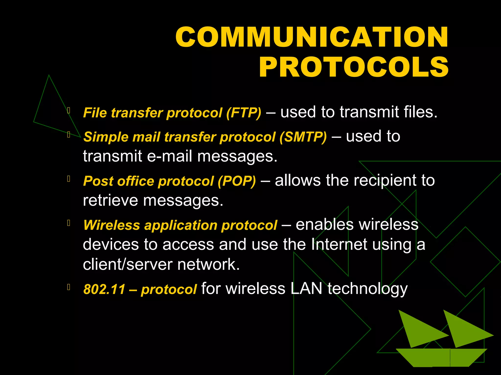 COMMUNICATION
PROTOCOLS
 File transfer protocol (FTP) – used to transmit files.
 Simple mail transfer protocol (SMTP) – used to
transmit e-mail messages.
 Post office protocol (POP) – allows the recipient to
retrieve messages.
 Wireless application protocol – enables wireless
devices to access and use the Internet using a
client/server network.
 802.11 – protocol for wireless LAN technology
 