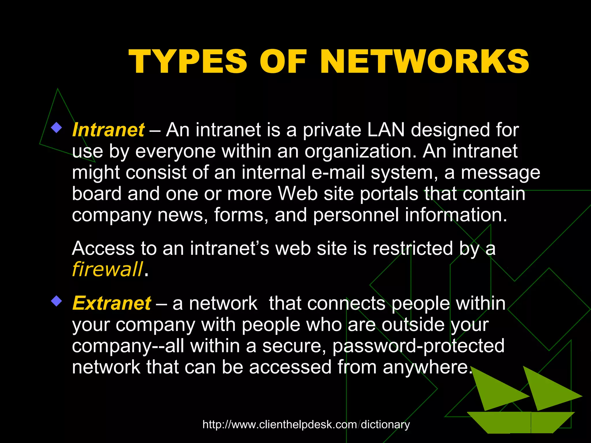 TYPES OF NETWORKS
 Intranet – An intranet is a private LAN designed for
use by everyone within an organization. An intranet
might consist of an internal e-mail system, a message
board and one or more Web site portals that contain
company news, forms, and personnel information.
Access to an intranet’s web site is restricted by a
firewall.
 Extranet – a network that connects people within
your company with people who are outside your
company--all within a secure, password-protected
network that can be accessed from anywhere.
http://www.clienthelpdesk.com/dictionary
 