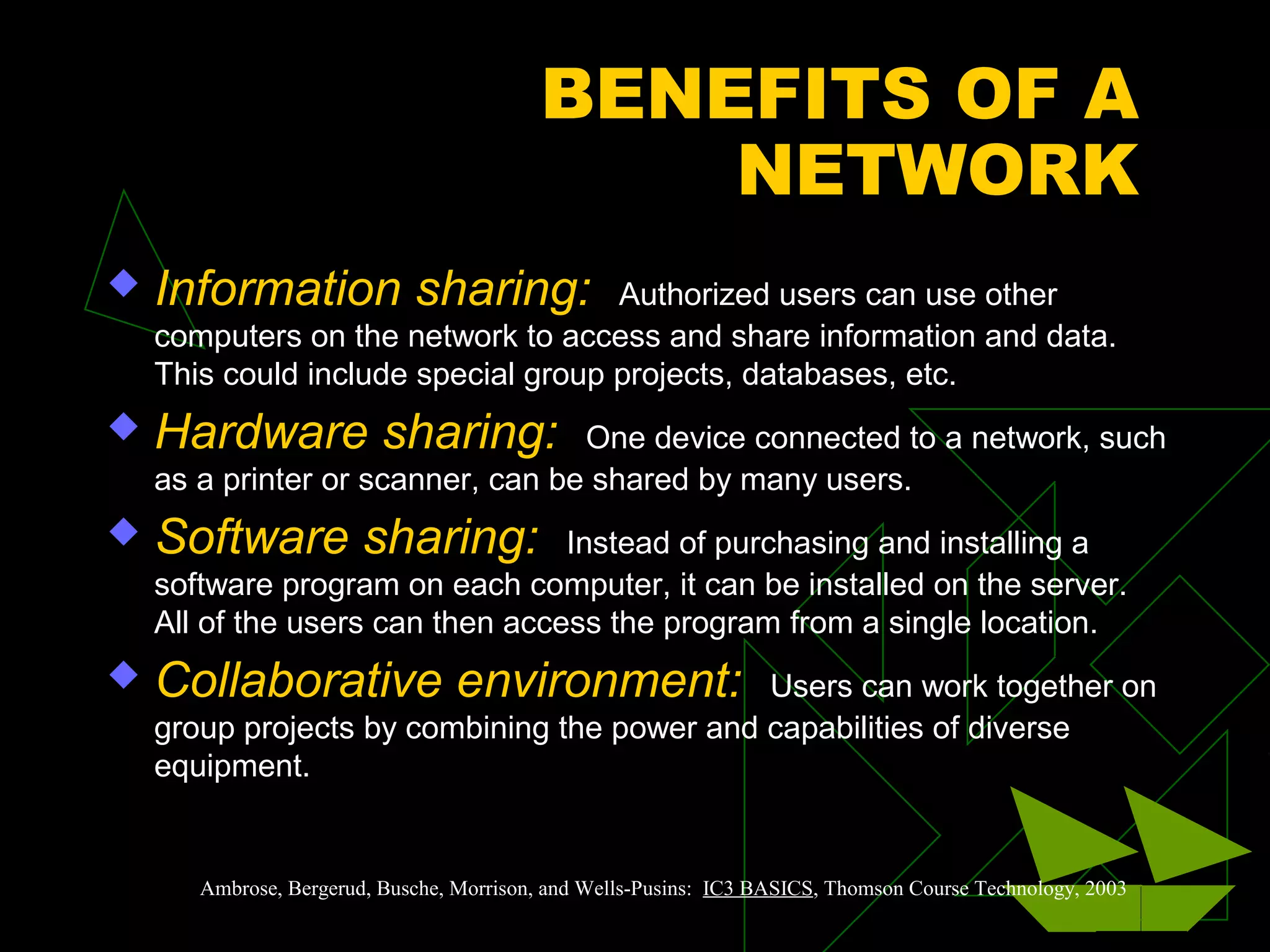 BENEFITS OF A
NETWORK
 Information sharing: Authorized users can use other
computers on the network to access and share information and data.
This could include special group projects, databases, etc.
 Hardware sharing: One device connected to a network, such
as a printer or scanner, can be shared by many users.
 Software sharing: Instead of purchasing and installing a
software program on each computer, it can be installed on the server.
All of the users can then access the program from a single location.
 Collaborative environment: Users can work together on
group projects by combining the power and capabilities of diverse
equipment.
Ambrose, Bergerud, Busche, Morrison, and Wells-Pusins: IC3 BASICS, Thomson Course Technology, 2003
 