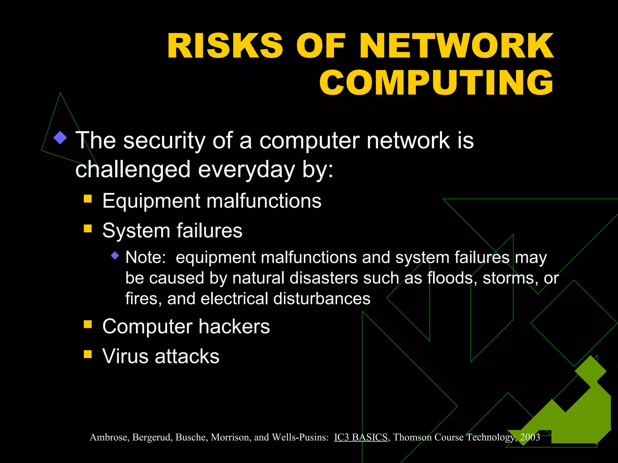 RISKS OF NETWORK
COMPUTING
 The security of a computer network is
challenged everyday by:
 Equipment malfunctions
 System failures
 Note: equipment malfunctions and system failures may
be caused by natural disasters such as floods, storms, or
fires, and electrical disturbances
 Computer hackers
 Virus attacks
Ambrose, Bergerud, Busche, Morrison, and Wells-Pusins: IC3 BASICS, Thomson Course Technology, 2003
 