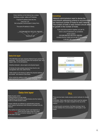 6
Every machine on the Internet has a unique
identifying number, called an IP Address.
A typical IP address looks like this:
216.27.61.137
But computers communicate in binary form.
The same IP address in binary:
11011000.00011011.00111101.10001001
216.27.61.137
If you add all the positions together, you get 32,
which is why IP addresses are considered
32-bit numbers
Combine the four octets and you get 232 or a possible
4,294,967,296 unique values.
11011000.00011011.00111101.10001001
Subnetting
•Network administrators need to devise the
internetwork addressing scheme to accommodate
the maximum number of hosts for each network.
The number of hosts in each division should allow
for growth in the number of hosts.
Data link layer
•The OSI Data Link layer prepares Network layer packets for
placement onto the physical media that transports data. be it
copper, fiber, or the atmosphere.
•Interface between above layers and physical layers
•It divides the data packets received from the N.L into
manageable data units called frames
•Adds header to the frames to define the physical address of
the sender and receiver of the frame.
•Error control by adding a trailer at the end of the frame . It
uses mechanism to prevent duplication of frames.
Data link layer
Media Access control
•Putting frames on to the media
•Regulating the placement of data frames onto the media is
known as media access control .
•These methods are defined by sophisticated protocols,
which require mechanisms that introduce overhead onto the
network.
•The method of media access control used depends on:
•Media sharing - If and how the nodes share the media
•Topology - How the connection between the nodes appears
to the Data Link layer
DLL
•There are two basic media access control methods for shared
media:
•Controlled - Each node has its own time to use the medium
•Contention-based - All nodes compete for the use of the
medium
•In point-to-point connections, the Data Link layer has to
consider whether the communication is half-duplex or full-
duplex.
 
