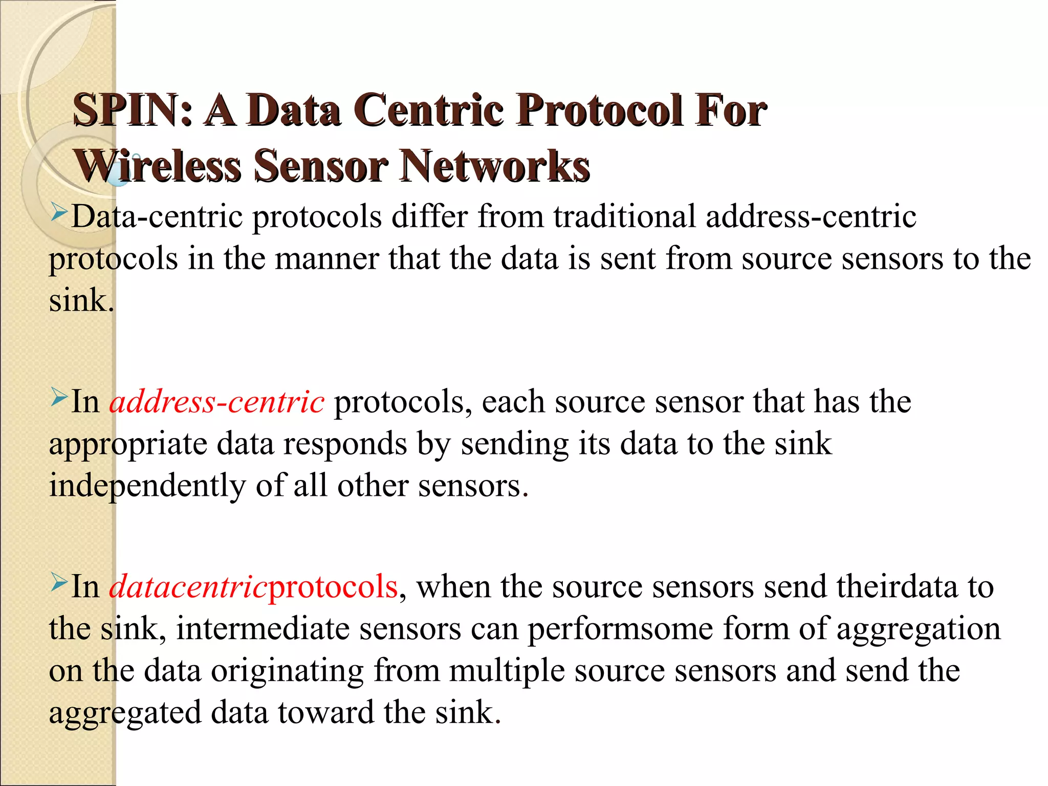 SPIN: A Data Centric Protocol For
Wireless Sensor Networks
Data-centric

protocols differ from traditional address-centric
protocols in the manner that the data is sent from source sensors to the
sink.
In

address-centric protocols, each source sensor that has the
appropriate data responds by sending its data to the sink
independently of all other sensors.
In

datacentricprotocols, when the source sensors send theirdata to
the sink, intermediate sensors can performsome form of aggregation
on the data originating from multiple source sensors and send the
aggregated data toward the sink.

 