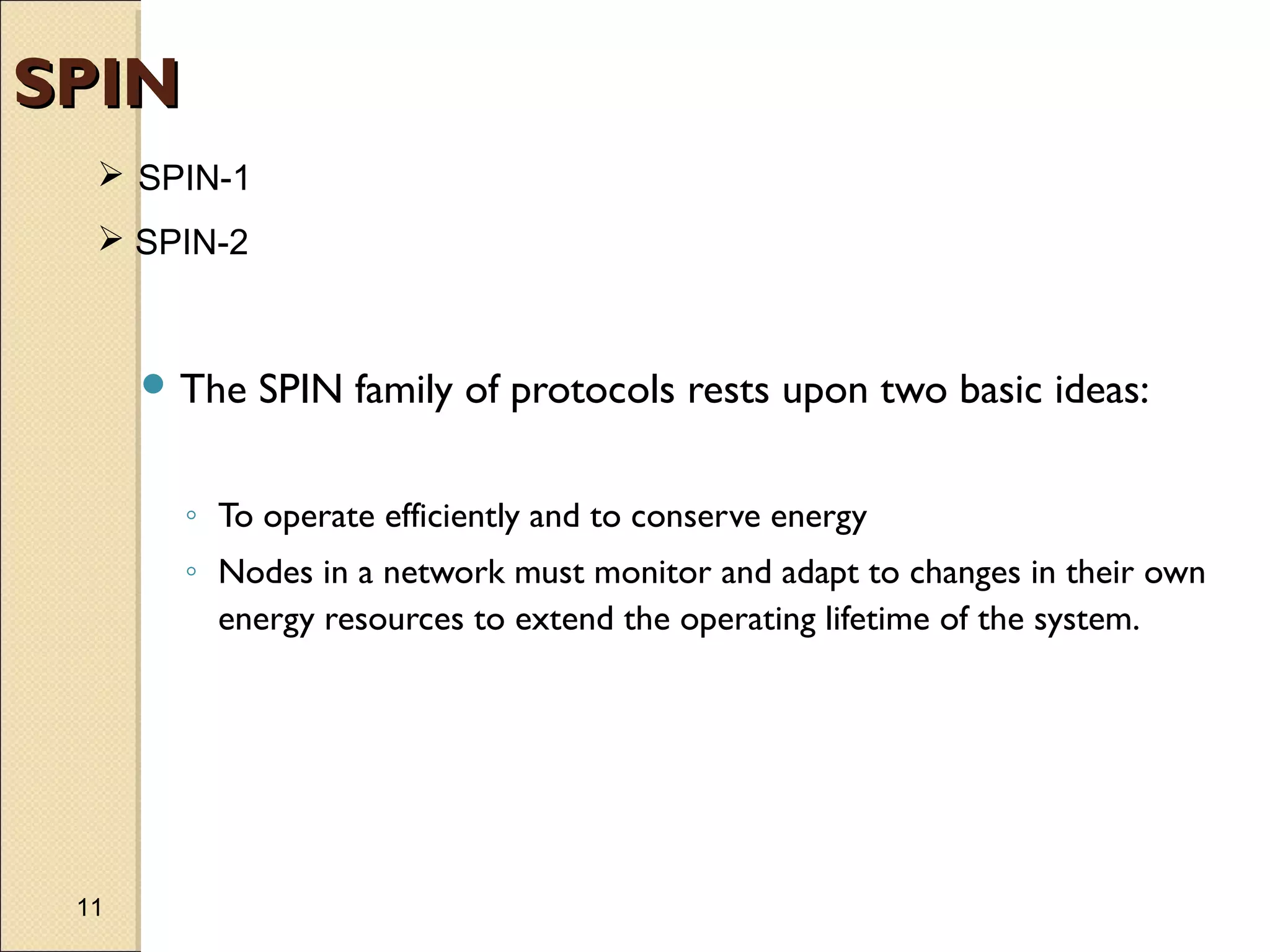 SPIN
 SPIN-1
 SPIN-2

 The

SPIN family of protocols rests upon two basic ideas:

◦ To operate efficiently and to conserve energy
◦ Nodes in a network must monitor and adapt to changes in their own
energy resources to extend the operating lifetime of the system.

11

 