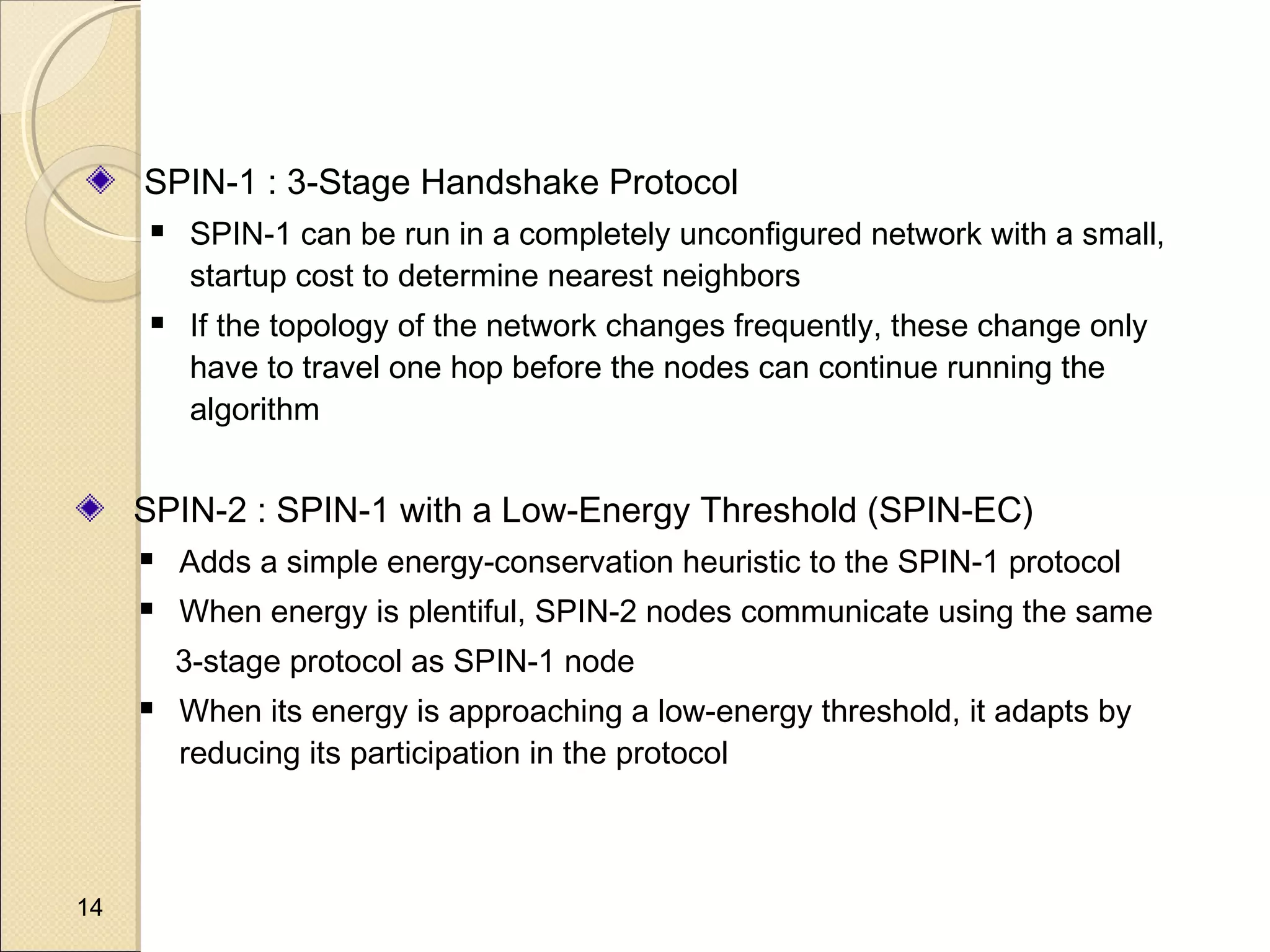 SPIN-1 : 3-Stage Handshake Protocol




SPIN-1 can be run in a completely unconfigured network with a small,
startup cost to determine nearest neighbors
If the topology of the network changes frequently, these change only
have to travel one hop before the nodes can continue running the
algorithm

SPIN-2 : SPIN-1 with a Low-Energy Threshold (SPIN-EC)


Adds a simple energy-conservation heuristic to the SPIN-1 protocol



When energy is plentiful, SPIN-2 nodes communicate using the same
3-stage protocol as SPIN-1 node



14

When its energy is approaching a low-energy threshold, it adapts by
reducing its participation in the protocol

 