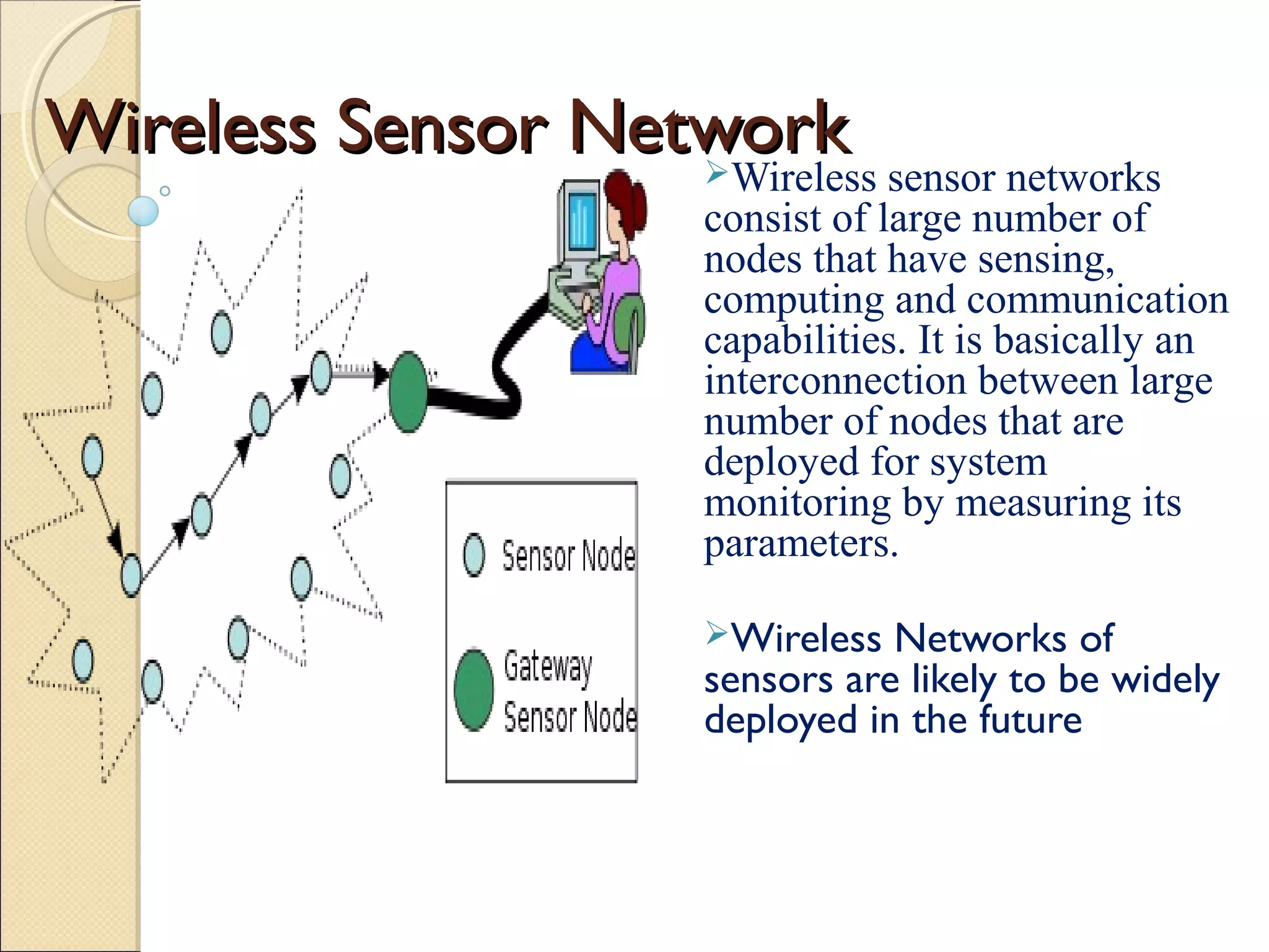 Wireless Sensor Network
Wireless sensor networks

consist of large number of
nodes that have sensing,
computing and communication
capabilities. It is basically an
interconnection between large
number of nodes that are
deployed for system
monitoring by measuring its
parameters.
Wireless

Networks of
sensors are likely to be widely
deployed in the future

 