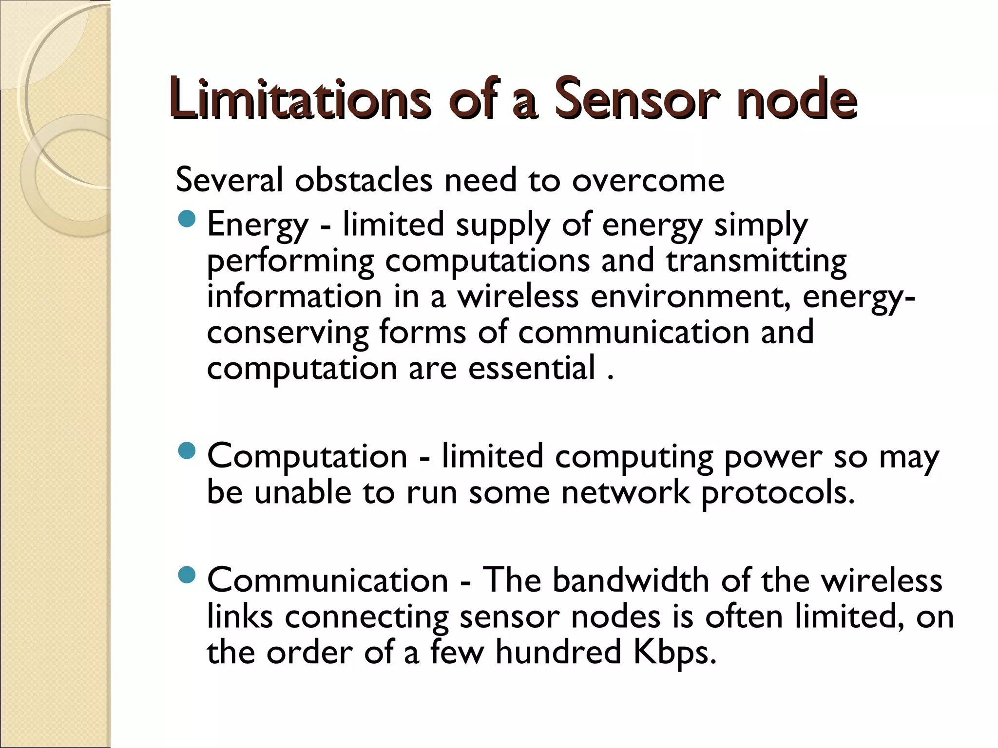 Limitations of a Sensor node
Several obstacles need to overcome
Energy - limited supply of energy simply
performing computations and transmitting
information in a wireless environment, energyconserving forms of communication and
computation are essential .
Computation

- limited computing power so may
be unable to run some network protocols.

Communication

- The bandwidth of the wireless
links connecting sensor nodes is often limited, on
the order of a few hundred Kbps.

 