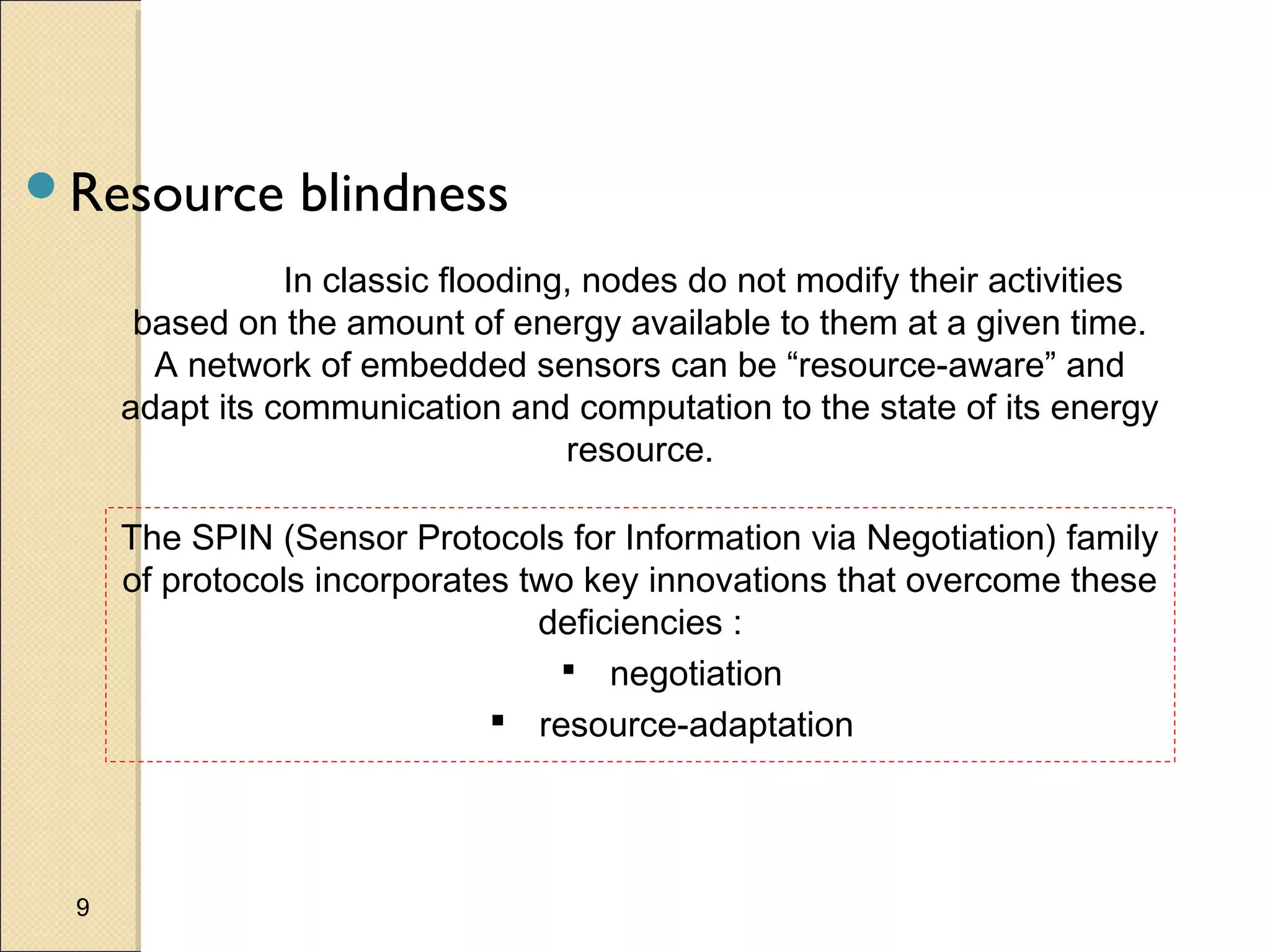 Resource

blindness

In classic flooding, nodes do not modify their activities
based on the amount of energy available to them at a given time.
A network of embedded sensors can be “resource-aware” and
adapt its communication and computation to the state of its energy
resource.
The SPIN (Sensor Protocols for Information via Negotiation) family
of protocols incorporates two key innovations that overcome these
deficiencies :
 negotiation
 resource-adaptation

9

 