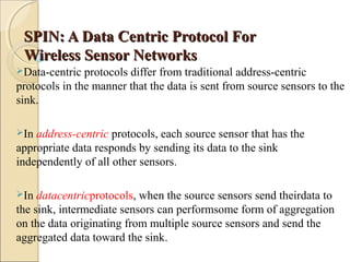 SPIN: A Data Centric Protocol For
Wireless Sensor Networks
Data-centric

protocols differ from traditional address-centric
protocols in the manner that the data is sent from source sensors to the
sink.
In

address-centric protocols, each source sensor that has the
appropriate data responds by sending its data to the sink
independently of all other sensors.
In

datacentricprotocols, when the source sensors send theirdata to
the sink, intermediate sensors can performsome form of aggregation
on the data originating from multiple source sensors and send the
aggregated data toward the sink.

 