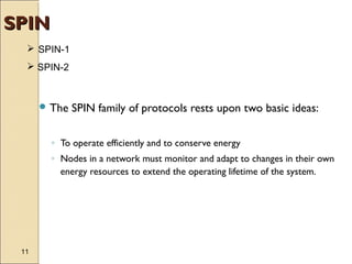 SPIN
 SPIN-1
 SPIN-2

 The

SPIN family of protocols rests upon two basic ideas:

◦ To operate efficiently and to conserve energy
◦ Nodes in a network must monitor and adapt to changes in their own
energy resources to extend the operating lifetime of the system.

11

 