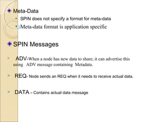 Meta-Data


SPIN does not specify a format for meta-data



Meta-data format is application specific

SPIN Messages


ADV-When a node has new data to share; it can advertise this
using ADV message containing Metadata.



REQ- Node sends an REQ when it needs to receive actual data.



DATA – Contains actual data message

 