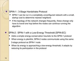 SPIN-1 : 3-Stage Handshake Protocol




SPIN-1 can be run in a completely unconfigured network with a small,
startup cost to determine nearest neighbors
If the topology of the network changes frequently, these change only
have to travel one hop before the nodes can continue running the
algorithm

SPIN-2 : SPIN-1 with a Low-Energy Threshold (SPIN-EC)


Adds a simple energy-conservation heuristic to the SPIN-1 protocol



When energy is plentiful, SPIN-2 nodes communicate using the same
3-stage protocol as SPIN-1 node



14

When its energy is approaching a low-energy threshold, it adapts by
reducing its participation in the protocol

 