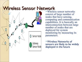 Wireless Sensor Network
Wireless sensor networks

consist of large number of
nodes that have sensing,
computing and communication
capabilities. It is basically an
interconnection between large
number of nodes that are
deployed for system
monitoring by measuring its
parameters.
Wireless

Networks of
sensors are likely to be widely
deployed in the future

 