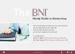 The Handy Guide to Networking
How Networking can help you win more business,
get the right staff, get the right job,
find the right business partner,
get the best suppliers & much more
Co-authored by
Niiraj R. Shah, BNI National Director, BNI India
Dr. Ivan Misner, PhD, Founder and Chairman, BNI
Nextwww.bni-india.com
 