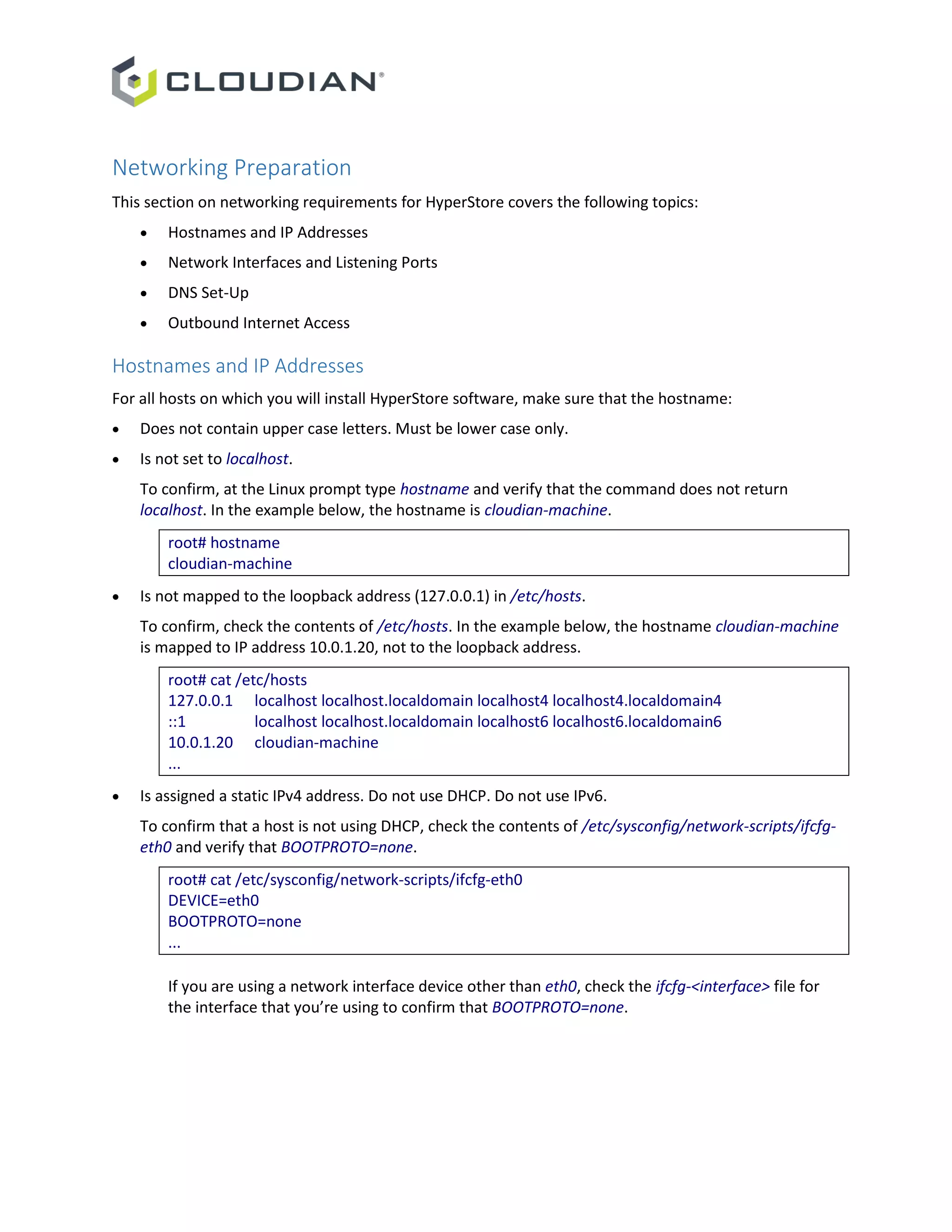 Networking Preparation
This section on networking requirements for HyperStore covers the following topics:
 Hostnames and IP Addresses
 Network Interfaces and Listening Ports
 DNS Set-Up
 Outbound Internet Access
Hostnames and IP Addresses
For all hosts on which you will install HyperStore software, make sure that the hostname:
 Does not contain upper case letters. Must be lower case only.
 Is not set to localhost.
To confirm, at the Linux prompt type hostname and verify that the command does not return
localhost. In the example below, the hostname is cloudian-machine.
root# hostname
cloudian-machine
 Is not mapped to the loopback address (127.0.0.1) in /etc/hosts.
To confirm, check the contents of /etc/hosts. In the example below, the hostname cloudian-machine
is mapped to IP address 10.0.1.20, not to the loopback address.
root# cat /etc/hosts
127.0.0.1 localhost localhost.localdomain localhost4 localhost4.localdomain4
::1 localhost localhost.localdomain localhost6 localhost6.localdomain6
10.0.1.20 cloudian-machine
...
 Is assigned a static IPv4 address. Do not use DHCP. Do not use IPv6.
To confirm that a host is not using DHCP, check the contents of /etc/sysconfig/network-scripts/ifcfg-
eth0 and verify that BOOTPROTO=none.
root# cat /etc/sysconfig/network-scripts/ifcfg-eth0
DEVICE=eth0
BOOTPROTO=none
...
If you are using a network interface device other than eth0, check the ifcfg-<interface> file for
the interface that you’re using to confirm that BOOTPROTO=none.
 