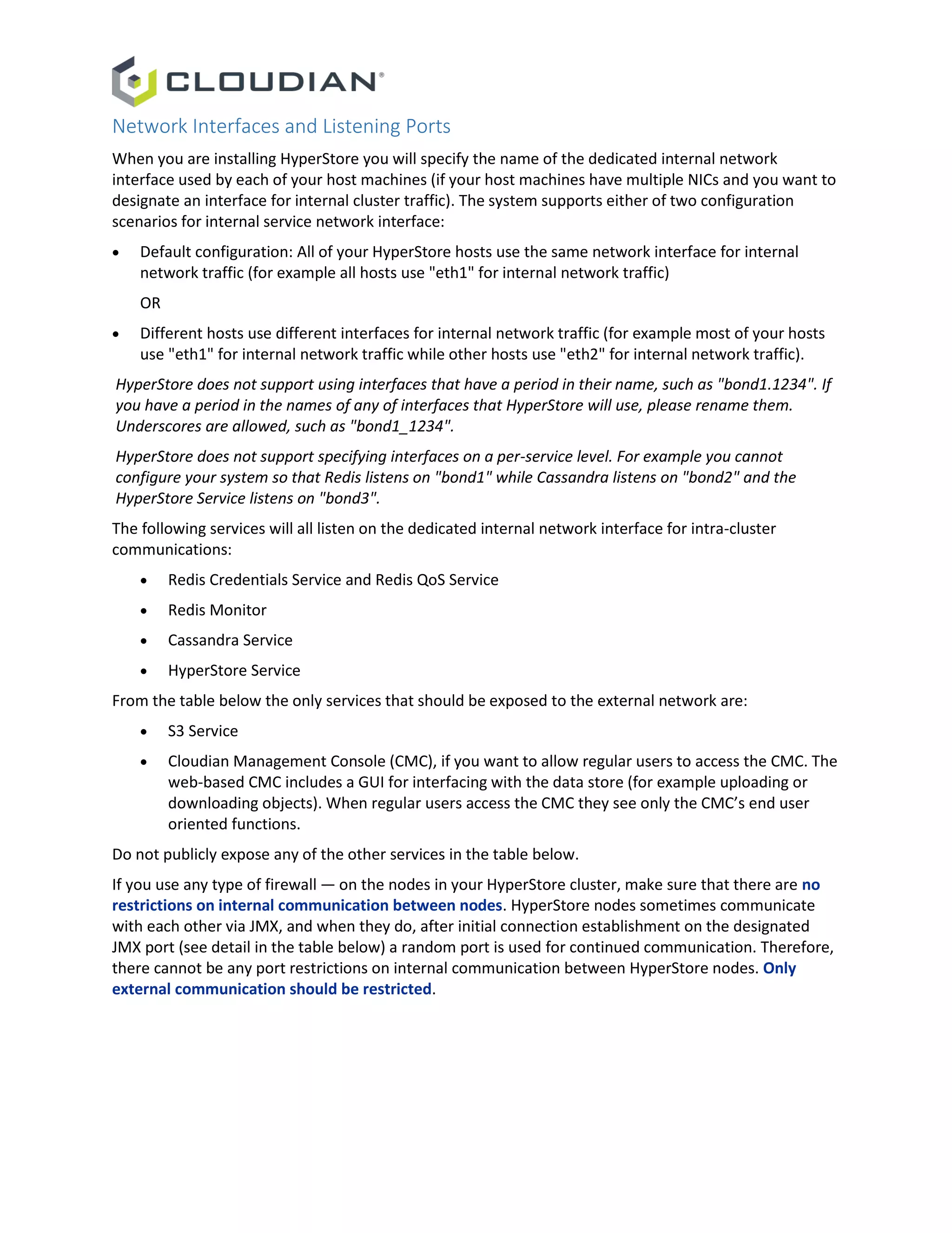 Network Interfaces and Listening Ports
When you are installing HyperStore you will specify the name of the dedicated internal network
interface used by each of your host machines (if your host machines have multiple NICs and you want to
designate an interface for internal cluster traffic). The system supports either of two configuration
scenarios for internal service network interface:
 Default configuration: All of your HyperStore hosts use the same network interface for internal
network traffic (for example all hosts use "eth1" for internal network traffic)
OR
 Different hosts use different interfaces for internal network traffic (for example most of your hosts
use "eth1" for internal network traffic while other hosts use "eth2" for internal network traffic).
HyperStore does not support using interfaces that have a period in their name, such as "bond1.1234". If
you have a period in the names of any of interfaces that HyperStore will use, please rename them.
Underscores are allowed, such as "bond1_1234".
HyperStore does not support specifying interfaces on a per-service level. For example you cannot
configure your system so that Redis listens on "bond1" while Cassandra listens on "bond2" and the
HyperStore Service listens on "bond3".
The following services will all listen on the dedicated internal network interface for intra-cluster
communications:
 Redis Credentials Service and Redis QoS Service
 Redis Monitor
 Cassandra Service
 HyperStore Service
From the table below the only services that should be exposed to the external network are:
 S3 Service
 Cloudian Management Console (CMC), if you want to allow regular users to access the CMC. The
web-based CMC includes a GUI for interfacing with the data store (for example uploading or
downloading objects). When regular users access the CMC they see only the CMC’s end user
oriented functions.
Do not publicly expose any of the other services in the table below.
If you use any type of firewall — on the nodes in your HyperStore cluster, make sure that there are no
restrictions on internal communication between nodes. HyperStore nodes sometimes communicate
with each other via JMX, and when they do, after initial connection establishment on the designated
JMX port (see detail in the table below) a random port is used for continued communication. Therefore,
there cannot be any port restrictions on internal communication between HyperStore nodes. Only
external communication should be restricted.
 