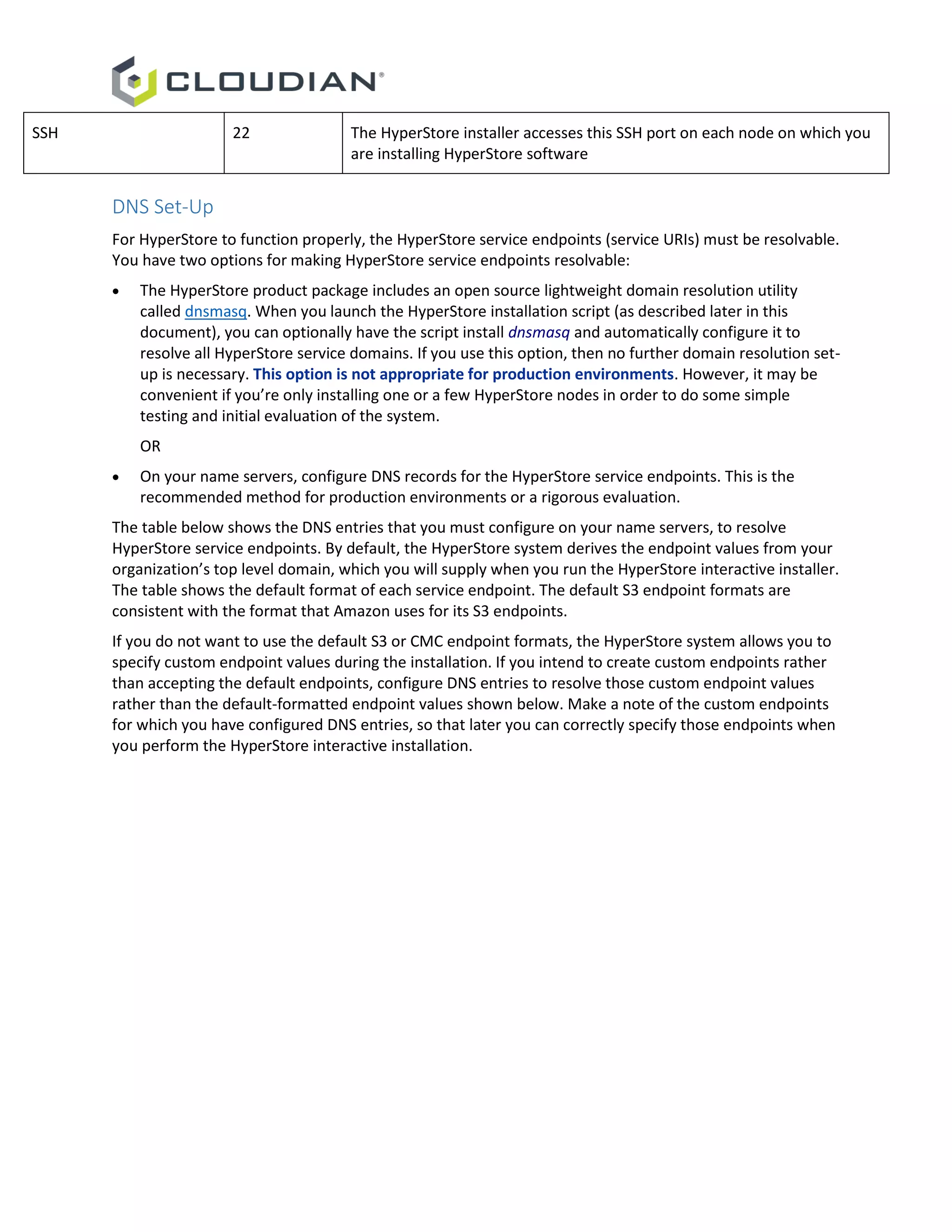 SSH 22 The HyperStore installer accesses this SSH port on each node on which you
are installing HyperStore software
DNS Set-Up
For HyperStore to function properly, the HyperStore service endpoints (service URIs) must be resolvable.
You have two options for making HyperStore service endpoints resolvable:
 The HyperStore product package includes an open source lightweight domain resolution utility
called dnsmasq. When you launch the HyperStore installation script (as described later in this
document), you can optionally have the script install dnsmasq and automatically configure it to
resolve all HyperStore service domains. If you use this option, then no further domain resolution set-
up is necessary. This option is not appropriate for production environments. However, it may be
convenient if you’re only installing one or a few HyperStore nodes in order to do some simple
testing and initial evaluation of the system.
OR
 On your name servers, configure DNS records for the HyperStore service endpoints. This is the
recommended method for production environments or a rigorous evaluation.
The table below shows the DNS entries that you must configure on your name servers, to resolve
HyperStore service endpoints. By default, the HyperStore system derives the endpoint values from your
organization’s top level domain, which you will supply when you run the HyperStore interactive installer.
The table shows the default format of each service endpoint. The default S3 endpoint formats are
consistent with the format that Amazon uses for its S3 endpoints.
If you do not want to use the default S3 or CMC endpoint formats, the HyperStore system allows you to
specify custom endpoint values during the installation. If you intend to create custom endpoints rather
than accepting the default endpoints, configure DNS entries to resolve those custom endpoint values
rather than the default-formatted endpoint values shown below. Make a note of the custom endpoints
for which you have configured DNS entries, so that later you can correctly specify those endpoints when
you perform the HyperStore interactive installation.
 