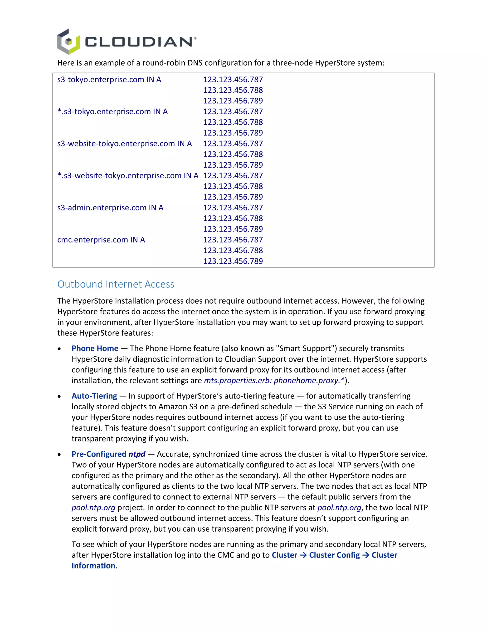 Here is an example of a round-robin DNS configuration for a three-node HyperStore system:
s3-tokyo.enterprise.com IN A 123.123.456.787
123.123.456.788
123.123.456.789
*.s3-tokyo.enterprise.com IN A 123.123.456.787
123.123.456.788
123.123.456.789
s3-website-tokyo.enterprise.com IN A 123.123.456.787
123.123.456.788
123.123.456.789
*.s3-website-tokyo.enterprise.com IN A 123.123.456.787
123.123.456.788
123.123.456.789
s3-admin.enterprise.com IN A 123.123.456.787
123.123.456.788
123.123.456.789
cmc.enterprise.com IN A 123.123.456.787
123.123.456.788
123.123.456.789
Outbound Internet Access
The HyperStore installation process does not require outbound internet access. However, the following
HyperStore features do access the internet once the system is in operation. If you use forward proxying
in your environment, after HyperStore installation you may want to set up forward proxying to support
these HyperStore features:
 Phone Home — The Phone Home feature (also known as "Smart Support") securely transmits
HyperStore daily diagnostic information to Cloudian Support over the internet. HyperStore supports
configuring this feature to use an explicit forward proxy for its outbound internet access (after
installation, the relevant settings are mts.properties.erb: phonehome.proxy.*).
 Auto-Tiering — In support of HyperStore’s auto-tiering feature — for automatically transferring
locally stored objects to Amazon S3 on a pre-defined schedule — the S3 Service running on each of
your HyperStore nodes requires outbound internet access (if you want to use the auto-tiering
feature). This feature doesn’t support configuring an explicit forward proxy, but you can use
transparent proxying if you wish.
 Pre-Configured ntpd — Accurate, synchronized time across the cluster is vital to HyperStore service.
Two of your HyperStore nodes are automatically configured to act as local NTP servers (with one
configured as the primary and the other as the secondary). All the other HyperStore nodes are
automatically configured as clients to the two local NTP servers. The two nodes that act as local NTP
servers are configured to connect to external NTP servers — the default public servers from the
pool.ntp.org project. In order to connect to the public NTP servers at pool.ntp.org, the two local NTP
servers must be allowed outbound internet access. This feature doesn’t support configuring an
explicit forward proxy, but you can use transparent proxying if you wish.
To see which of your HyperStore nodes are running as the primary and secondary local NTP servers,
after HyperStore installation log into the CMC and go to Cluster → Cluster Config → Cluster
Information.
 