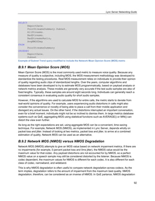 Lync Server Networking Guide
92
SELECT
ReportDate,
PoorStreamsSummary.Subnet,
AllStreams,
BadStreams,
BadStreamsRatio,
AvgNMOSDeg
FROM
PoorStreamsSummary
ORDERBY
ReportDate,
Subnet
Example of Subnet Trend query modified to include the Network Mean Opinion Score (MOS) metric
B.9.1 Mean Opinion Score (MOS)
Mean Opinion Score (MOS) is the most commonly used metric to measure voice quality. Because any
measure of quality is subjective, including MOS, the MOS measurement methodology was developed to
standardize the testing procedures. Real MOS measurement relies on individuals to provide their opinion
of quality regarding audio clips of standardized lengths. Over the years, computer algorithms and
databases have been developed to try to estimate MOS programmatically, based on payload analysis or
network metrics analysis. These models are generally very accurate if the test audio samples are also of
fixed lengths. Typically, these samples are around eight seconds long. Individuals can generally reach a
consistent consensus in evaluating audio quality for short audio samples.
However, if the algorithms are used to calculate MOS for entire calls, the metric starts to deviate from
real-world opinions of quality. For example, users experiencing audio distortions in calls might also
consider the convenience or novelty of being able to place a call from their mobile application and
disregard any actual issues. On the other hand, if the distortions interrupted an important conversation,
even for a brief moment, individuals might not be so inclined to dismiss them. In large metrics database
systems such as QoE, aggregating MOS using statistical functions such as AVERAGE() or MIN() can
distort the view even further.
As long as the right expectations are set, using aggregate MOS can be a convenient, time-saving
technique. For example, Network MOS (NMOS), as implemented in Lync Server, depends wholly on
packet loss and jitter. Instead of looking at two metrics, packet loss and jitter, to arrive at a combined
estimation of quality, Network MOS can be used as an alternative.
B.9.2 Network MOS (NMOS) versus NMOS Degradation
Network MOS (NMOS) attempts to give an MOS value based on network impairment metrics. If there are
no impairments (for example, 0 percent packet loss and 0ms jitter), the NMOS value would be the
maximum value for that codec. Any payload distortions are not accounted for by NMOS, so a perfect
NMOS value on a speech sample may still be considered distorted by the listener. Because NMOS is
codec dependent, the maximum values for NMOS is different for each codec. It is also different for each
class of codec, narrowband, and wideband.
This is why NMOS degradation is often useful to compare network degradation across codecs. As the
term implies, degradation refers to the amount of impairment from the maximum best quality. NMOS
degradation, therefore, can be considered as an inverse of NMOS. In QoE parlance, NMOS degradation
 
