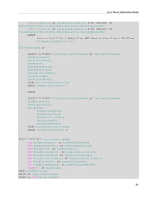 Lync Server Networking Guide
94
INNERJOINDevice AS CallerCaptureDevice WITH (NOLOCK) ON
CallerCaptureDevice.DeviceKey=AudioLine.CallerCaptureDev
INNERJOINDevice AS CalleeCaptureDevice WITH (NOLOCK) ON
CalleeCaptureDevice.DeviceKey=AudioLine.CalleeCaptureDev
WHERE
Session.StartTime > @BeginTime AND Session.StartTime < @EndTime
ANDSendListenMOSISNOTNULL
),
AllVOIPStreams as
(
SELECT DISTINCT CallerCaptureDeviceName AS CaptureDeviceName,
SendNoiseLevel,
SendSignalLevel,
EchoReturn,
EchoPercentMicIn,
EchoPercentSend,
AudioMicGlitchRate,
SendListenMOS,
SendListenMOSMin
FROM FullLyncDeviceJoinView
WHERE SenderIsCallerPAI= 1
UNION
SELECT DISTINCT CalleeCaptureDeviceName AS CaptureDeviceName,
SendNoiseLevel,
SendSignalLevel,
EchoReturn,
EchoPercentMicIn,
EchoPercentSend,
AudioMicGlitchRate,
SendListenMOS,
SendListenMOSMin
FROM FullLyncDeviceJoinView
WHERE SenderIsCallerPAI= 0
)
SELECT DISTINCT CaptureDeviceName,
Avg(SendNoiseLevel) AS AvgSendNoiseLevel,
AVG(SendSignalLevel) AS AvgSendSignalLevel,
AVG(EchoReturn) AS AvgEchoReturn,
AVG(EchoPercentMicIn) AS AvgEchoPercentMicIn,
AVG(EchoPercentSend) AS AvgEchoPercentSend,
AVG(AudioMicGlitchRate) AS AvgAudioMicGlitchRate,
AVG(SendListenMOS) AS AvgSendListenMOS,
AVG(SendListenMOSMin) AS AvgSendListenMOSMin,
COUNT(*) AS NumStreams
FROM AllVOIPStreams
GROUP BY CaptureDeviceName
ORDER by AVG(SendListenMOS)
 