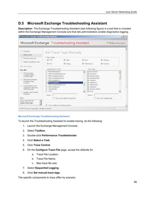 Lync Server Networking Guide
98
D.5 Microsoft Exchange Troubleshooting Assistant
Description: The Exchange Troubleshooting Assistant (see following figure) is a tool that is included
within the Exchange Management Console and that lets administrators enable diagnostics logging.
Microsoft Exchange Troubleshooting Assistant
To launch the Troubleshooting Assistant to enable tracing, do the following:
1. Launch the Exchange Management Console.
2. Select Toolbox.
3. Double-click Performance Troubleshooter.
4. Click Select a Task.
5. Click Trace Control.
6. On the Configure Trace File page, accept the defaults for:
a. Trace File Location.
b. Trace File Name.
c. Max trace file size.
7. Select Sequential Logging.
8. Click Set manual trace tags.
The specific components to trace differ by scenario.
 