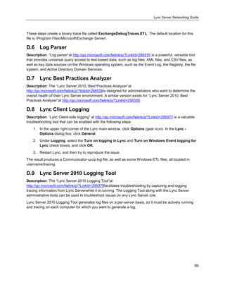 Lync Server Networking Guide
99
These steps create a binary trace file called ExchangeDebugTraces.ETL. The default location for this
file is Program FilesMicrosoftExchange Server.
D.6 Log Parser
Description: ―Log parser‖at http://go.microsoft.com/fwlink/p/?LinkId=299376 is a powerful, versatile tool
that provides universal query access to text-based data, such as log files, XML files, and CSV files, as
well as key data sources on the Windows operating system, such as the Event Log, the Registry, the file
system, and Active Directory Domain Services.
D.7 Lync Best Practices Analyzer
Description: The ―Lync Server 2010, Best Practices Analyzer‖at
http://go.microsoft.com/fwlink/p/?linkId=266539is designed for administrators who want to determine the
overall health of their Lync Server environment. A similar version exists for ―Lync Server 2010, Best
Practices Analyzer‖at http://go.microsoft.com/fwlink/p/?LinkId=256358.
D.8 Lync Client Logging
Description: ―Lync Client-side logging‖ at http://go.microsoft.com/fwlink/p/?LinkId=299377 is a valuable
troubleshooting tool that can be enabled with the following steps:
1. In the upper right corner of the Lync main window, click Options (gear icon). In the Lync -
Options dialog box, click General.
2. Under Logging, select the Turn on logging in Lync and Turn on Windows Event logging for
Lync check boxes, and click OK.
3. Restart Lync, and then try to reproduce the issue.
The result produces a Communicator-uccp.log file, as well as some Windows ETL files, all located in
usernametracing.
D.9 Lync Server 2010 Logging Tool
Description: The ―Lync Server 2010 Logging Tool‖at
http://go.microsoft.com/fwlink/p/?LinkId=299378facilitates troubleshooting by capturing and logging
tracing information from Lync Serverwhile it is running. The Logging Tool along with the Lync Server
administrative tools can be used to troubleshoot issues on any Lync Server role.
Lync Server 2010 Logging Tool generates log files on a per-server basis, so it must be actively running
and tracing on each computer for which you want to generate a log.
 