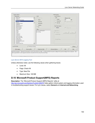 Lync Server Networking Guide
100
Lync Server 2010 Logging Tool
Unless otherwise noted, use the following values when gathering traces:
Level: All
Flags: Check All
Type: New File
Maximum Size: 100 MB
D.10 Microsoft Product Support(MPS) Reports
Description: The ―Microsoft Product Support (MPS) Reports‖ utility at
http://go.microsoft.com/fwlink/p/?LinkId=299379 helps gather critical system and logging information used
in troubleshooting support issues. For Lync issues, select General and Internet and Networking.
 