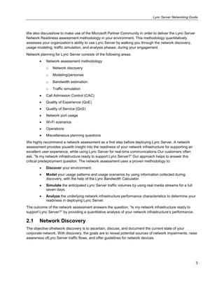 Lync Server Networking Guide
3
We also discusshow to make use of the Microsoft Partner Community in order to deliver the Lync Server
Network Readiness assessment methodology in your environment. This methodology quantitatively
assesses your organization’s ability to use Lync Server by walking you through the network discovery,
usage modeling, traffic simulation, and analysis phases, during your engagement.
Network planning for Lync Server consists of the following areas:
Network assessment methodology
o Network discovery
o Modeling/personas
o Bandwidth estimation
o Traffic simulation
Call Admission Control (CAC)
Quality of Experience (QoE)
Quality of Service (QoS)
Network port usage
Wi-Fi scenarios
Operations
Miscellaneous planning questions
We highly recommend a network assessment as a first step before deploying Lync Server. A network
assessment provides youwith insight into the readiness of your network infrastructure for supporting an
excellent user experience, while using Lync Server for real-time communications.Our customers often
ask, "Is my network infrastructure ready to support Lync Server?‖ Our approach helps to answer this
critical predeployment question. The network assessment uses a proven methodology to:
Discover your environment.
Model your usage patterns and usage scenarios by using information collected during
discovery, with the help of the Lync Bandwidth Calculator.
Simulate the anticipated Lync Server traffic volumes by using real media streams for a full
seven days.
Analyze the underlying network infrastructure performance characteristics to determine your
readiness in deploying Lync Server.
The outcome of the network assessment answers the question, ―Is my network infrastructure ready to
support Lync Server?‖ by providing a quantitative analysis of your network infrastructure’s performance.
2.1 Network Discovery
The objective ofnetwork discovery is to ascertain, discuss, and document the current state of your
corporate network. With discovery, the goals are to reveal potential sources of network impairments, raise
awareness ofLync Server traffic flows, and offer guidelines for network devices.
 