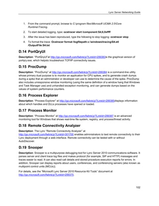 Lync Server Networking Guide
102
1. From the command prompt, browse to C:program filesMicrosoft UCMA 2.0Core
RuntimeTracing.
2. To start detailed logging, type: ocstracer start /component:S4,6,0xffff
3. After the issue has been reproduced, type the following to stop logging: ocstracer stop
4. To format the trace: Ocstracer format /logfilepath:c:windowstracingS4.etl
/OutputFile:S4.txt
D.14 PortQryUI
Description: ―PortQryUI‖at http://go.microsoft.com/fwlink/p/?LinkId=299383is the graphical version of
portqry.exe, which helpsto troubleshoot TCP/IP connectivity issues.
D.15 ProcDump
Description: ―ProcDump‖ at http://go.microsoft.com/fwlink/p/?LinkId=299384 is a command-line utility
whose primary dual purpose is to monitor an application for CPU spikes, and to generate crash dumps
during a spike that an administrator or developer can use to determine the cause of the spike. ProcDump
also includes unresponsive window monitoring (using the same definition of a window hang that Windows
and Task Manager use) and unhandled exception monitoring, and can generate dumps based on the
values of system performance counters.
D.16 Process Explorer
Description: ―Process Explorer‖ at http://go.microsoft.com/fwlink/p/?LinkId=299385displays information
about which handles and DLLs processes have opened or loaded.
D.17 Process Monitor
Description: ―Process Monitor‖ at http://go.microsoft.com/fwlink/p/?LinkId=299387 is an advanced
monitoring tool for Windows that shows real-time file system, registry, and process/thread activity.
D.18 Remote Connectivity Analyzer
Description: The Lync ―Remote Connectivity Analyzer‖ at
http://go.microsoft.com/fwlink/p/?LinkId=301700 enables administrators to test remote connectivity to their
Lync deployment through a web interface. Remote connectivity can be tested with or without
AutoDiscover.
D.19 Snooper
Description: Snooper is a multipurpose debugging tool for Lync Server 2010 communications software. It
parses server and client trace log files and makes protocol (for example, SIP and HTTP) messages and
traces easier to read. It can also read call details and stored procedure execution reports for errors. In
addition, Snooper can display reports about users, conferences, and conferencing servers (also known as
multipoint control units (MCUs)).
For details, see the ―Microsoft Lync Server 2010 Resource Kit Tools‖ document at
http://go.microsoft.com/fwlink/p/?LinkId=299375.
 