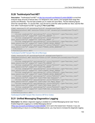 Lync Server Networking Guide
103
D.20 TextAnalysisTool.NET
Description: ―TextAnalysisTool.NET‖ at http://go.microsoft.com/fwlink/p/?LinkId=299388 is a tool that
analyzes large amounts of textual data. It is designed to view, search, and navigate these large files
quickly and efficiently. This tool also enables you to create and save filters. The two following figures
show two sample filters. To use this filter, copy the text to a text file called lyncfilter.tat. Next, load the filter
from within TextAnalysisTool.NET by going to File>Load Filter.
<?xml version="1.0" encoding="utf-8" standalone="yes"?>
<TextAnalysisTool.NET version="2006-12-04" showOnlyFilteredLines="True">
<filters>
<filter enabled="y" excluding="n" color="b22222" type="matches_text"
case_sensitive="y" regex="n" text="TL_ERROR" />
<filter enabled="y" excluding="n" color="b22222" type="matches_text"
case_sensitive="y" regex="n" text="TL_WARN" />
<filter enabled="y" excluding="n" color="b22222" type="matches_text"
case_sensitive="y" regex="n" text="TRACE_LEVEL_ERROR" />
<filter enabled="y" excluding="n" color="ffa500" type="matches_text"
case_sensitive="y" regex="n" text="TRACE_LEVEL_WARNING" />
</filters>
</TextAnalysisTool.NET>
TextAnalysisTool.NET Sample Filter (Error/Warnings)
<?xml version="1.0" encoding="utf-8" standalone="yes"?>
<TextAnalysisTool.NET version="2006-12-04" showOnlyFilteredLines="True">
<filters>
<filter enabled="y" excluding="n" color="b22222" type="matches_text"
case_sensitive="y" regex="n" text="TL_ERROR" />
<filter enabled="y" excluding="n" color="b22222" type="matches_text"
case_sensitive="y" regex="n" text="TL_WARN" />
<filter enabled="y" excluding="n" color="b22222" type="matches_text"
case_sensitive="y" regex="n" text="TRACE_LEVEL_ERROR" />
<filter enabled="y" excluding="n" color="ffa500" type="matches_text"
case_sensitive="y" regex="n" text="TRACE_LEVEL_WARNING" />
<filter enabled="y" excluding="n" color="b22222" type="matches_text"
case_sensitive="n" regex="n" text="400 Bad Request" />
<filter enabled="y" excluding="n" color="b22222" type="matches_text"
case_sensitive="n" regex="n" text="483 Too Many Hops" />
<filter enabled="y" excluding="n" color="b22222" type="matches_text"
case_sensitive="n" regex="n" text="486 Busy Here" />
<filter enabled="y" excluding="n" color="b22222" type="matches_text"
case_sensitive="n" regex="n" text="488 Not Acceptable Here" />
</filters>
</TextAnalysisTool.NET>
TextAnalysisTool.NET Sample Filter (Common SIP Error Codes)
D.21 Unified Messaging Diagnostics Logging
Description: By default, diagnostic logging is enabled on a Unified Messaging server (see ―How to
Enable Diagnostic Logging on a Unified Messaging Server‖
athttp://go.microsoft.com/fwlink/p/?LinkId=299389), but is set to the lowest level. However, if you are
troubleshooting an issue on a Unified Messaging server, you may have to increase the diagnostic logging
 