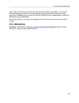 Lync Server Networking Guide
104
level in order to locate the source of the issue. This can be done either by the registry, or by using the
Exchange Management Shell. For the Unified Messaging scenarios described in this guide, set the
logging level to Expertfor all six components (UMCore, UMWorkerProcess, UMManagement, UMService,
UMClientAccess and UMCallData).
After the data collection, you should set the logging level back to what it was previously set to (default:
Lowest).
D.22 XMLNotePad
Description: ―XMLNotePad‖ at http://go.microsoft.com/fwlink/p/?LinkId=299390 provides an intuitive
interface for viewing and editing XML documents.
 