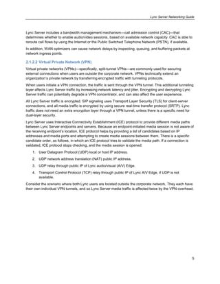 Lync Server Networking Guide
5
Lync Server includes a bandwidth management mechanism—call admission control (CAC)—that
determines whether to enable audio/video sessions, based on available network capacity. CAC is able to
reroute call flows by using the Internet or the Public Switched Telephone Network (PSTN), if available.
In addition, WAN optimizers can cause network delays by inspecting, queuing, and buffering packets at
network ingress points.
2.1.2.2 Virtual Private Network (VPN)
Virtual private networks (VPNs)—specifically, split-tunnel VPNs—are commonly used for securing
external connections when users are outside the corporate network. VPNs technically extend an
organization’s private network by transferring encrypted traffic with tunneling protocols.
When users initiate a VPN connection, the traffic is sent through the VPN tunnel. This additional tunneling
layer affects Lync Server traffic by increasing network latency and jitter. Encrypting and decrypting Lync
Server traffic can potentially degrade a VPN concentrator, and can also affect the user experience.
All Lync Server traffic is encrypted. SIP signaling uses Transport Layer Security (TLS) for client-server
connections, and all media traffic is encrypted by using secure real-time transfer protocol (SRTP). Lync
traffic does not need an extra encryption layer through a VPN tunnel, unless there is a specific need for
dual-layer security.
Lync Server uses Interactive Connectivity Establishment (ICE) protocol to provide different media paths
between Lync Server endpoints and servers. Because an endpoint-initiated media session is not aware of
the receiving endpoint’s location, ICE protocol helps by providing a list of candidates based on IP
addresses and media ports and attempting to create media sessions between them. There is a specific
candidate order, as follows, in which an ICE protocol tries to validate the media path. If a connection is
validated, ICE protocol stops checking, and the media session is opened:
1. User Datagram Protocol (UDP) local or host IP address.
2. UDP network address translation (NAT) public IP address.
3. UDP relay through public IP of Lync audio/visual (A/V) Edge.
4. Transport Control Protocol (TCP) relay through public IP of Lync A/V Edge, if UDP is not
available.
Consider the scenario where both Lync users are located outside the corporate network. They each have
their own individual VPN tunnels, and so Lync Server media traffic is affected twice by the VPN overhead.
 