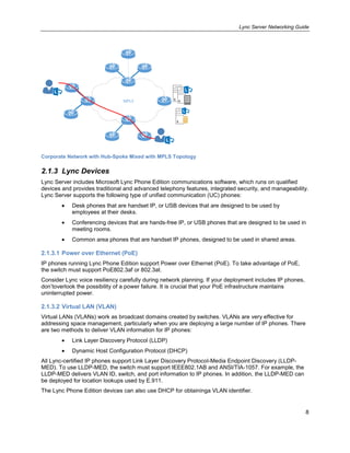 Lync Server Networking Guide
8
MPLS
Corporate Network with Hub-Spoke Mixed with MPLS Topology
2.1.3 Lync Devices
Lync Server includes Microsoft Lync Phone Edition communications software, which runs on qualified
devices and provides traditional and advanced telephony features, integrated security, and manageability.
Lync Server supports the following type of unified communication (UC) phones:
Desk phones that are handset IP, or USB devices that are designed to be used by
employees at their desks.
Conferencing devices that are hands-free IP, or USB phones that are designed to be used in
meeting rooms.
Common area phones that are handset IP phones, designed to be used in shared areas.
2.1.3.1 Power over Ethernet (PoE)
IP phones running Lync Phone Edition support Power over Ethernet (PoE). To take advantage of PoE,
the switch must support PoE802.3af or 802.3at.
Consider Lync voice resiliency carefully during network planning. If your deployment includes IP phones,
don’toverlook the possibility of a power failure. It is crucial that your PoE infrastructure maintains
uninterrupted power.
2.1.3.2 Virtual LAN (VLAN)
Virtual LANs (VLANs) work as broadcast domains created by switches. VLANs are very effective for
addressing space management, particularly when you are deploying a large number of IP phones. There
are two methods to deliver VLAN information for IP phones:
Link Layer Discovery Protocol (LLDP)
Dynamic Host Configuration Protocol (DHCP)
All Lync-certified IP phones support Link Layer Discovery Protocol-Media Endpoint Discovery (LLDP-
MED). To use LLDP-MED, the switch must support IEEE802.1AB and ANSI/TIA-1057. For example, the
LLDP-MED delivers VLAN ID, switch, and port information to IP phones. In addition, the LLDP-MED can
be deployed for location lookups used by E.911.
The Lync Phone Edition devices can also use DHCP for obtaininga VLAN identifier.
 